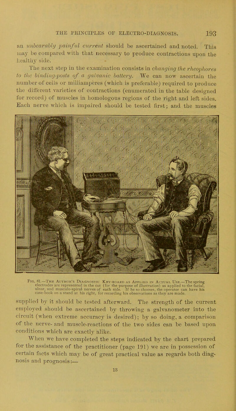 THE PRINCIPLES OF ELECTRO-DIAGNOSIS. 193 nil unbearably painful current should be ascertained and noted. This may be compared with that necessary to produce contractions upon the healthy side. The next step in the examination consists in changing the rheophores to the binding-posts of a galvanic battery. We can now ascertain the number of cells or milliamperes (which is preferable) required to produce the different varieties of contractions (enumerated in the table designed for record) of muscles in homologous regions of the right and left sides. Each nerve which is impaired should be tested first; and the muscles iill .vpro Fig. 61.—The Author's Diagnostic Key-board as Applied in Actual Use.—The spring electrodes are represented in the cut (for the purpose of illustration) as applied to the facial, ulnar, and musculo-spiral nerves of each side. If he so chooses, the operator can have his case-book on a stand at his right, for recording his observations as they are made. supplied by it should be tested afterward. The strength of the current employed should be ascertained by throwing a galvanometer into the circuit (when extreme accuracy is desired); by so doing, a comparison of the nerve- and muscle-reactions of the two sides can be based upon conditions which are exactly alike. When we have completed the steps indicated by the chart prepared for the assistance of the practitioner (page 191) we are in possession of certain facts which may be of great practical value as regards both diag- nosis and prognosis:— 13