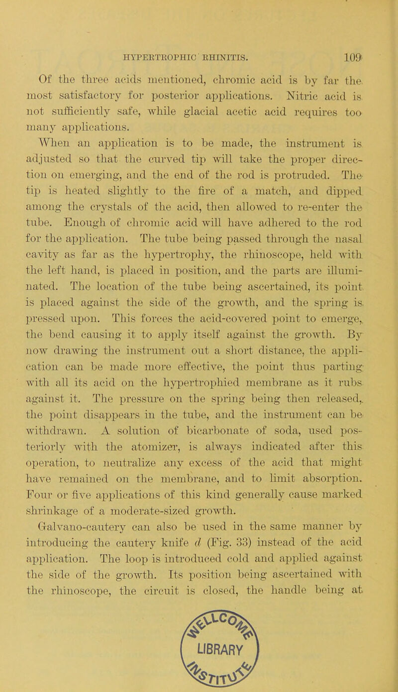 HYPERTROPHIC RHINITIS. 109> Of the three acids mentioned, chromic acid is by far the most satisfactory for posterior applications. Nitric acid is. not sufficiently safe, while glacial acetic acid requires too many applications. When an application is to be made, the instrument is adjusted so that the curved tip will take the proper direc- tion on emerging, and the end of the rod is protruded. The- tip is heated slightly to the lire of a match, and dipped among the crystals of the acid, then allowed to re-enter the tube. Enough of chromic acid will have adhered to the rod for the application. The tube being passed through the nasal cavity as far as the hypertrophy, the rhinoscope, held with the left hand, is placed in position, and the parts are illumi- nated. The location of the tube being ascertained, its point is placed against the side of the growth, and the spring is pressed upon. This forces the acid-covered point to emerge,, the bend causing it to apply itself against the growth. By now drawing the instrument out a short distance, the appli- cation can be made more effective, the point thus parting; with all its acid on the hypertrophied membrane as it rubs against it. The pressure on the spring being then released,, the point disappears in the tube, and the instrument can be withdrawn. A solution of bicarbonate of soda, used pos- teriorly with the atomizer, is always indicated after this operation, to neutralize any excess of the acid that might have remained on the membrane, and to limit absorption. Four or five applications of this kind generally cause marked shrinkage of a moderate-sized growth. Gralvano-cautery can also be used in the same manner by introducing the cautery knife d (Fig. 33) instead of the acid application. The loop is introduced cold and applied against the side of the growth. Its position being ascertained with the rhinoscope, the circuit is closed, the handle being at,