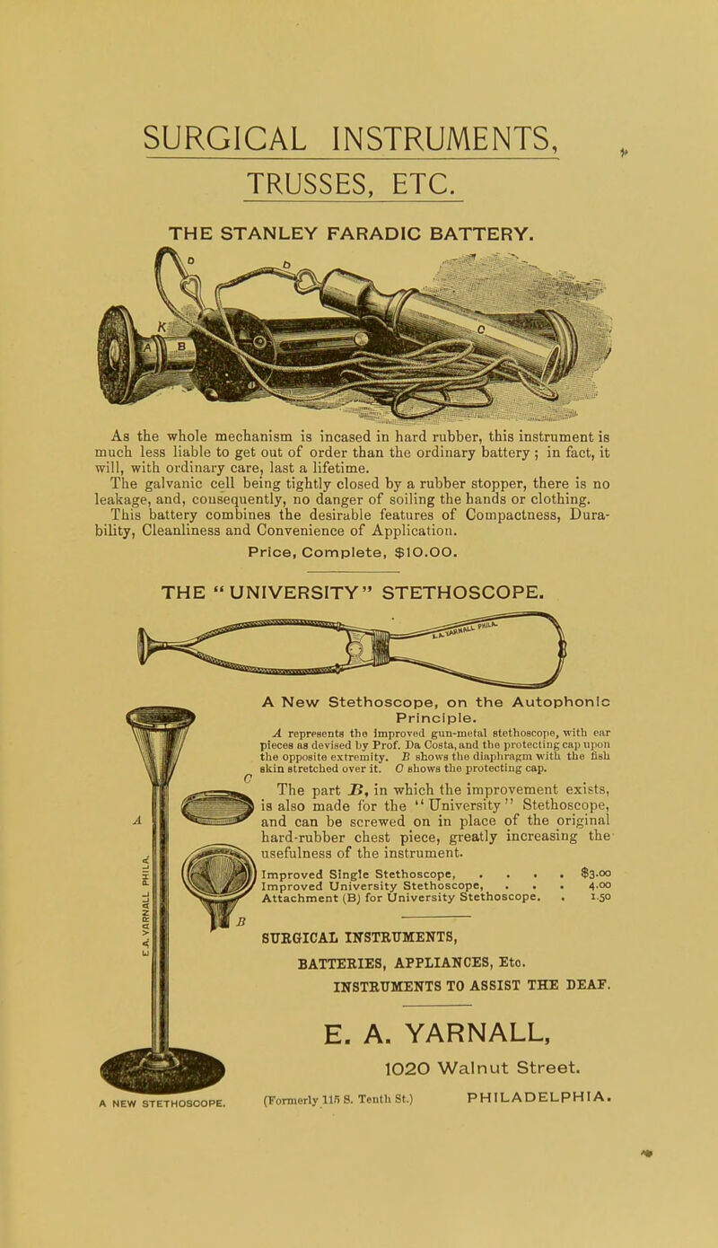 SURGICAL INSTRUMENTS, TRUSSES, ETC. THE STANLEY FARADIC BATTERY. As the whole mechanism is incased in hard rubber, this instrument is much less liable to get out of order than the ordinary battery ; in fact, it will, with ordinary care, last a lifetime. The galvanic cell being tightly closed by a rubber stopper, there is no leakage, and, consequently, no danger of soiling the hands or clothing. This battery combines the desirable features of Compactness, Dura- bility, Cleanliness and Convenience of Application. Price, Complete, $10.00. THE “UNIVERSITY” STETHOSCOPE. A New Stethoscope, on the Autophonic Principle. A represents the improved gun-metal stethoscope, with ear pieces as devised by Prof. Da Costa, and the protecting cap upon the opposite extremity. B shows the diaphragm with the fish skin stretched over it. 0 shows the protecting cap. The part 2>, in which the improvement exists, is also made for the “University” Stethoscope, and can be screwed on in place of the original hard-rubber chest piece, greatly increasing the usefulness of the instrument. Improved Single Stethoscope $3-°° Improved University Stethoscope, . . . 4.00 Attachment (B) for University Stethoscope. . 1.50 SURGICAL INSTRUMENTS, BATTERIES, APPLIANCES, Eto. INSTRUMENTS TO ASSIST THE DEAF. E. A. YARNALL, 1020 Walnut Street. A NEW STETHOSCOPE. (Formerly 115 S. Tenth St.) PHILADELPHIA.