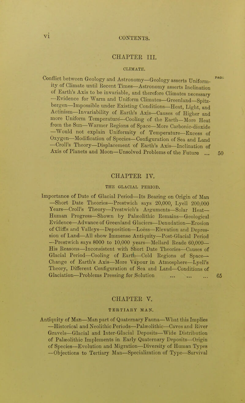 CONTENTS. CHAPTEE III. CLIMATE. Conflict between Geology and Astronomy—Geology asserts Uniform- ity of Climate until Recent Times—Astronomy asserts Inclination of Earth's Axis to be invariable, and therefore Climates necessary —Evidence for Warm and Uniform Climates—Greenland—Spitz- bergen—Impossible under Existing Conditions—Heat, Light, and Actinism—Invariability of Earth's Axis—Causes of Higher and more Uniform Temperature—Cooling of the Earth—More Heat from the Sun—Warmer Regions of Space—More Carbonic-dioxide —Would not explain Uniformity of Temperature—Excess of Oxygen—Modification of Species—Configuration of Sea and Land —Croll's Theory—Displacement of Earth's Axis—Inclination of Axis of Planets and Moon—Unsolved Problems of the Future ... 50 CHAPTER IV. THE GLACIAL PERIOD. Importance of Date of Glacial Period—Its Bearing on Origin of Man —Short Date Theories—Prestwich says 20,000, Lyell 200,000 Years—Croll's Theory—Prestwich's Arguments—Solar Heat— Human Progress—Shown by Paljeolithic Remains—Geological Evidence—Advance of Greenland Glaciers—Denudation—Erosion of ClifEs and Valleys—Deposition—Loess—Elevation and Depres- sion of Land—All show Immense Antiquity—Post-Glacial Period —Prestwich says 8000 to 10,000 years—Mellard Reade 60,000— His Reasons—Inconsistent with Short Date Theories—Causes of Glacial Period—Cooling of Eartfi—Cold Regions of Space— Change of Earth's Axis—More Vapour in Atmosphere—Lyell's Theory, Difi'erent Configuration of Sea and Land—Conditions of Glaciation—Problems Pressing for Solution 65 CHAPTER V. TERTIARY MAN. Antiquity of Man—Man part of Quaternary Fauna—What this Implies —Historical and Neolithic Periods—PaljEolithic—Caves and River Gravels—Glacial and Inter-Glacial Deposits—Wide Distribution of Palaeolithic Implements in Early Quaternary Deposits—Origin of Species—Evolution and Migration—Diversity of Human Types —Objections to Tertiary Man—Specialization of Type—Survival