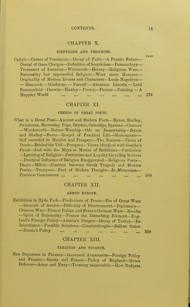 CHAPTEE X. SCEPTICISM AND PESSIMISM. PAGE Carlyle—Causes of Pessimism—Decay of Faith—A Prosaic Future— Denial of these Charges—Definition of Scepticism—Demonology— Treatment of Lunatics—Witchcraft—Heresy—Eeligious Wars— Nationality ha^ superseded Keligion—Wars more Humane— Originality of Modern Events and Characters—Louis Napoleon— — Bismarck — Gladstone — Pamell — Abraham Lincoln — Lord Beaconsfield—Darwin—Huxley—Poetry—Fiction—Painting — A Happier World 278 CHAPTEE XL CREEDS OF GREAT POETS. What is a Great Poet—Ancient and Modern Poets—Byron, Shelley, Swinburne, Browning, Pope, Dryden, Coleridge, Spenser—Chaucer —Wordsworth—Nature-Worship—Ode on Immortality—Byron and Shelley—Burns—Gospel of Practical Life—Shakespeare— Self recorded in Hamlet and Prospero—The Sonnets—Views of Death—Behind the Veil—Prospero—Views identical with Goethe's Faust—And with the Maya or Musiar of Buddhism—Pantheism —Ignoring of Religion—Patriotism and Loyalty his ruling Motives —Practical Influence of Eeligion Exaggerated—Religious Poets— Dante—Milton—Contrast between Greek Tragedy and Modern Poetry—Tennyson—Poet of Modern Thought—In Memoriam— Practical Conclusions 309 CHAPTEE XII. ARMED EUROPE. Exhibition in Hyde Park—Predictions of Peace—Era of Great Wars —Increase of Armies—Difficulty of Disarmament—Diplomacy— Crimean War—Franco-Italian and Franco-German Wars—Results —Spirit of Nationality—France the Disturbing Element—Eng- land's Foreign Policy—Austria's Danger—Decay of Turkey—Its Inheritance—Possible Solutions—Constantinople—Balkan States —Russia's Policy ... CHAPTEE Xin. TAXATION AND FINANCE. New Departure in Finance—Increased Armaments—Foreign Policy and Finance—Russia and France—Policy of England—Home Defence—Army and Navy—Treasury responsible—How Budgets