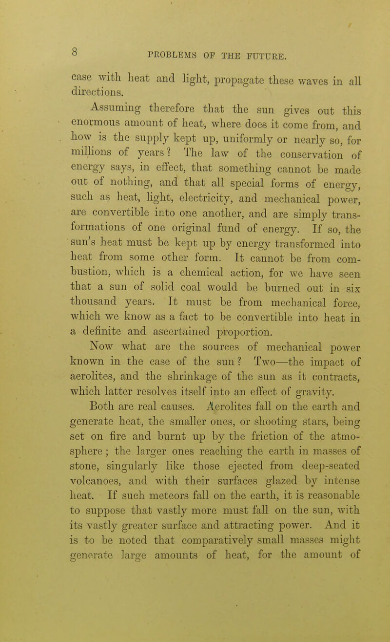 case with heat and light, propagate these waves in all directions. Assuming therefore that the sun gives out this enormous amount of heat, where does it come from, and how is the supply kept up, uniformly or nearly so, for millions of years? The law of the conservation of energy says, in effect, that something cannot be made out of nothing, and that all special forms of energy, such as heat, light, electricity, and mechanical power, are convertible into one another, and are simply trans- formations of one original fund of energy. If so, the sun's heat must be kept up by energy transformed into heat from some other form. It cannot be from com- bustion, which is a chemical action, for we have seen that a sun of solid coal would be burned out in six thousand years. It must be from mechanical force, which we know as a fact to be convertible into heat in a definite and ascertained proportion. Now what are the sources of mechanical power known in the case of the sun? Two—the impact of aerolites, and the shrinkage of the sun as it contracts, which latter resolves itself into an effect of gravity. Both are real causes. Aerolites fall on the earth and generate heat, the smaller ones, or shooting stars, being set on fire and burnt up by the friction of the atmo- sphere ; the larger ones reaching the earth in masses of stone, singularly like those ejected from deep-seated volcanoes, and with their surfaces glazed by intense heat. If such meteors fall on the earth, it is reasonable to suppose that vastly more must fall on the sun, with its vastly greater surface and attracting power. And it is to be noted that comparatively small masses might generate large amounts of heat, for the amount of