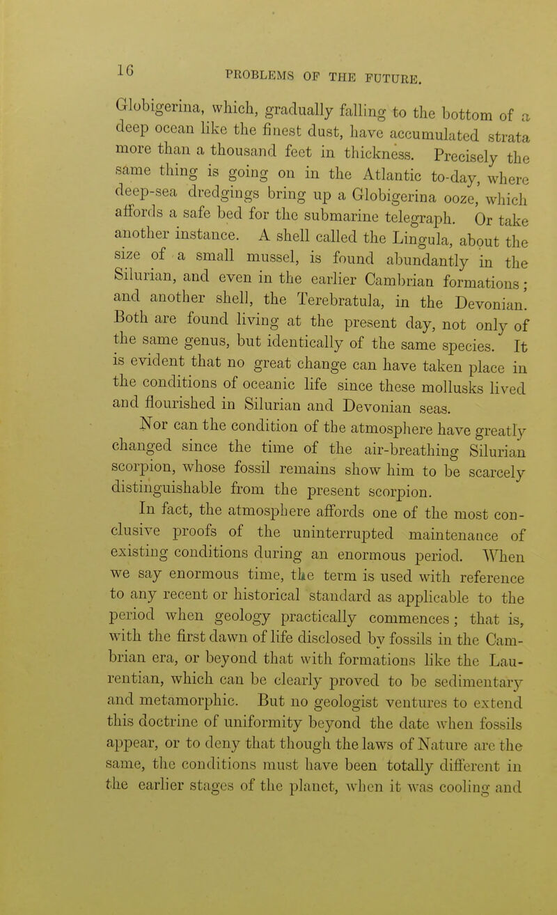 Globigeriiia, which, gradually falling to the bottom of a deep ocean like the finest dust, have accumulated strata more than a thousand feet in thickness. Precisely the same thing is going on in the Atlantic to-day, where deep-sea dredgings bring up a Globigerina ooze,' which affords a safe bed for the submarine telegraph. Or take another instance. A shell called the Lingula, about the size of a small mussel, is found abundantly in the Silurian, and even in the earlier Cambrian formations ; and another shell, the Terebratula, in the Devonian! Both are found living at the present day, not only of the same genus, but identically of the same species. It is evident that no great change can have taken place in the conditions of oceanic life since these mollusks lived and flourished in Silurian and Devonian seas. Nor can the condition of the atmosphere have greatly changed since the time of the air-breathing Silurian scorpion, whose fossil remains show him to be scarcely distinguishable from the present scorpion. In fact, the atmosphere aff'ords one of the most con- clusive proofs of the uninterrupted maintenance of existing conditions during an enormous period. When we say enormous time, the term is used with reference to any recent or historical standard as applicable to the period when geology practically commences; that is, with the first dawn of life disclosed by fossils in the Cam- brian era, or beyond that with formations like the Lau- rentian, which can be clearly proved to be sedimentary and metamorphic. But no geologist ventures to extend this doctrine of uniformity beyond the date when fossils appear, or to deny that though the laws of Nature are the same, the conditions must have been totally different in the earlier stages of the planet, Avhcn it was cooling and