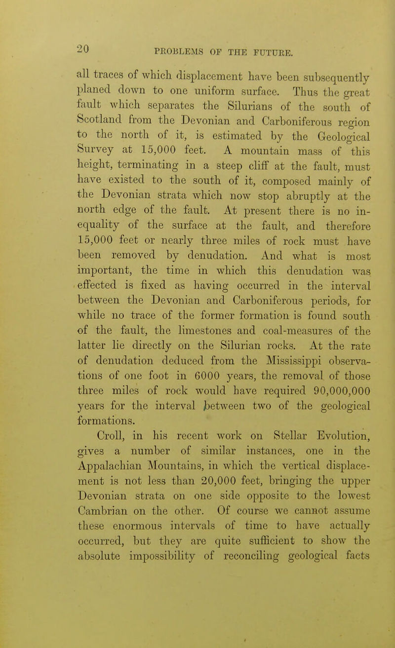 all traces of which displacement have been subsequently planed down to one uniform surface. Thus the great ftxult which separates the Silurians of the south of Scotland from the Devonian and Carboniferous region to the north of it, is estimated by the Geological Survey at 15,000 feet. A mountain mass of this height, terminating in a steep cliff at the fault, must have existed to the south of it, composed mainly of the Devonian strata which now stop abruptly at the north edge of the fault. At present there is no in- equality of the surface at the fault, and therefore 15,000 feet or nearly three miles of rock must have been removed by denudation. And what is most important, the time in which this denudation was effected is fixed as having occurred in the interval between the Devonian and Carboniferous periods, for while no trace of the former formation is found south of the fault, the limestones and coal-measures of the latter lie directly on the Silurian rocks. At the rate of denudation deduced from the Mississippi observa- tions of one foot in 6000 years, the removal of those three miles of rock would have required 90,000,000 years for the interval jbetween two of the geological formations. Croll, in his recent work on Stellar Evolution, gives a number of similar instances, one in the Appalachian Mountains, in which the vertical displace- ment is not less than 20,000 feet, bringing the upper Devonian strata on one side opposite to the lowest Cambrian on the other. Of course we cannot assume these enormous intervals of time to have actually occurred, but they are quite sufficient to show the absolute impossibility of reconciling geological facts