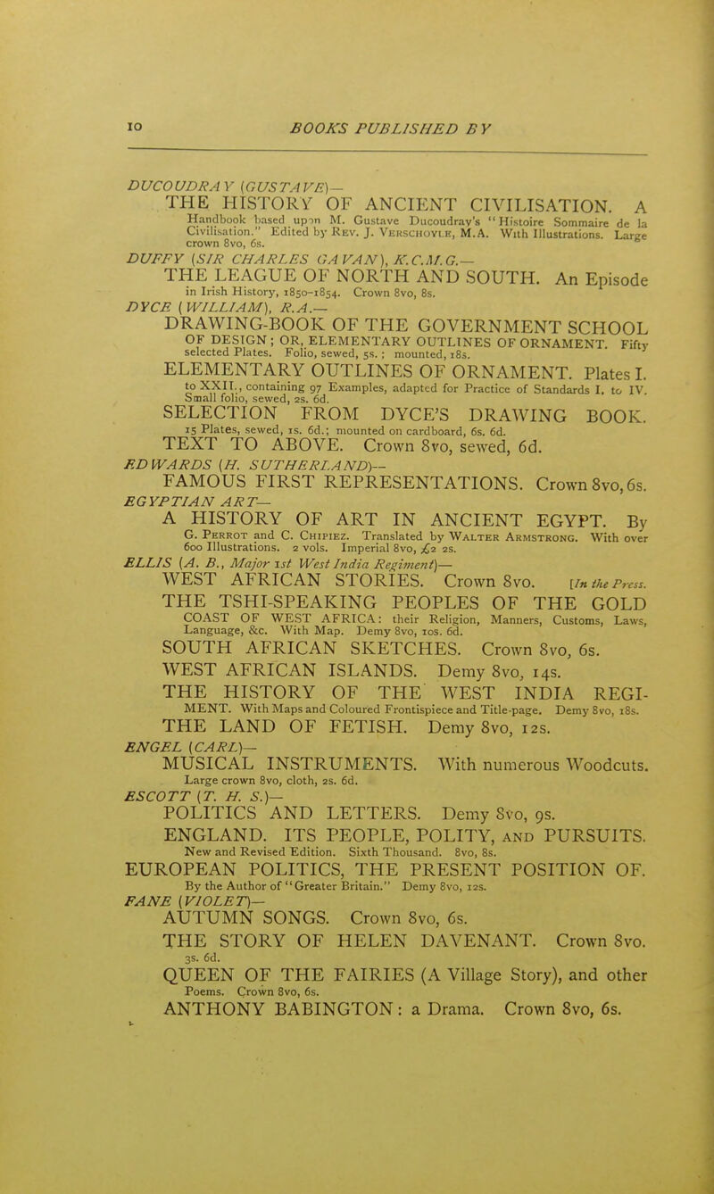 DUCOUDRA y [GUS TA VE)~ THE HISTORY OF ANCH:NT CIVILISATION. A Handbook based upin M. Gustave Ducoudrav's  Histoire Sommaire de la Civilisation. Edited by Rev. J. Verschovi.b, M.A. With Illustrations. Large crown 8vo, 6s. DUFFY (SIR CHARLES GA VAN), K.C.M.G.— THE LEAGUE OF NORTH AND SOUTH. An Episode in Irish History, 1850-1854. Crown 8vo, 8s. DYCE (WILLIAM), R.A.— DRAWING-BOOK OF THE GOVERNMENT SCHOOL OF DESIGN ; OR, ELEMENTARY OUTLINES OF ORNAMENT. Fifty selected Plates. Folio, sewed, 5s. ; mounted, i8s. ELEMENTARY OUTLINES OF ORNAMENT. Plates I. to XXII. , containing 97 Examples, adapted for Practice of Standards I. to IV. Small folio, sewed, 2s. 6d. SELECTION FROM DYCE'S DRAWING BOOK. IS Plates, sewed, is. 6d.; mounted on cardboard, 6s. 6d. TEXT TO ABOVE. Crown 8vo, sewed, 6d. EDWARDS (H. SUTHERLAND)— FAMOUS FIRST REPRESENTATIONS. Crown 8vo, 6s. EGYPTIAN ART— A HISTORY OF ART IN ANCIENT EGYPT. By G. Perrot and C. Chipiez. Translated by Walter Armstrong. With over 600 Illustrations. 2 vols. Imperial 8vo, {.■z 2s. ELLIS (A. B., Major isi West India Regiment)— WEST AFRICAN STORIES. Crown 8vo. im the Press. THE TSHI-SPEAKING PEOPLES OF THE GOLD COAST OF WEST AFRICA: their Religion, Manners, Customs, Laws, Language, &c. With Map. Demy 8vo, los. 6d. SOUTH AFRICAN SKETCHES. Crown 8vo, 6s. WEST AFRICAN ISLANDS. Demy 8vo, 14s. THE HISTORY OF THE WEST INDIA REGI- MENT. With Maps and Coloured Frontispiece and Title-page. Demy 8vo, i8s. THE LAND OF FETISH. Demy 8vo, 12s. ENGEL (CARL)— MUSICAL INSTRUMENTS. With numerous Woodcuts. Large crown 8vo, cloth, as. 6d. ESCOTT (T. H. S.)— POLITICS AND LETTERS. Demy 8vo, 9s. ENGLAND. ITS PEOPLE, POLITY, and PURSUITS. New and Revised Edition. Sixth Thousand. 8vo, 8s. EUROPEAN POLITICS, THE PRESENT POSITION OF. By the Author of Greater Britain. Demy 8vo, 12s. FANE (VIOLET)— AUTUMN SONGS. Crown 8vo, 6s. THE STORY OF HELEN DAVENANT. Crown 8vo. 3s. 6d. QUEEN OF THE FAIRIES (A Village Story), and other Poems. Crown 8vo, 6s. ANTHONY BABINGTON: a Drama. Crown Svo, 6s.