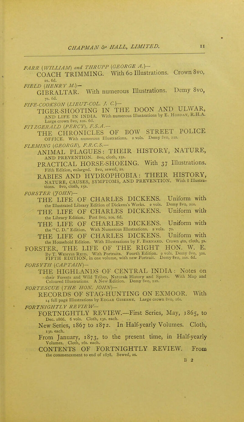 FARR {WILLIAM) and THRUPP [GEORGE A.)— COACH TRIMMING. With 60 Illustrations. Crown 8vo, 2S. 6cl. FIELD [HENRY M.)— . GIBRALTAR. With numerous Illustrations. Demy «vo, 7s. 6d. FIFE-COOKSON [LIEUT-COL. J. C.)- TIGER-SHOOTING IN THE DOON AND ULWAR, AND LIFE IN INDIA. With numerous Illustrations by E. Hobday, R.H.A. Large crown 8vo, los. 6d. FIIZGERALD [PERCY], F.S.A.— THE CHRONICLES OF BOW STREET POLICE OFFICE. With numerous Illustrations. 2 vols. Demy Svo, 21s. FLEMING [GEORGE), F.R.C.S.— ANIMAL PLAGUES: THEIR HISTORY, NATURE, AND PREVENTION. 8vo, cloth, 153. PRACTICAL HORSE-SHOEING. With 37 Illustrations. Fifth Edition, enlarged. Svo, sewed, 2S. RABIES AND HYDROPHOBIA: THEIR HISTORY, NATURE, CAUSES, SYMPTOMS. AND PREVENTION, With 8 Illustra- tions. Svo, cloth, 15s. FOR STEP [JOHN)— THE LIFE OF CHARLES DICKENS. Uniform with the Illustrated Library Edition of Dickens's Works. 2 vols. Demy Svo, 20s. THE LIFE OF CHARLES DICKENS. Uniform with the Library Edition. Post Svo, los. 6d. THE LIFE OF CHARLES DICKENS. Uniform with the C. D. Edition. With Numerous Illustrations. 2 vols. 7s. THE LIFE OF CHARLES DICKENS. Uniform with the Household Edition. With Illustrations by F. Barnard. Crown 4to, cloth, ss. FORSTER, THE LIFE OF THE RIGHT HON. W. E. By T. Wemyss Reid. With Portraits. Fourth Edition. 2 vols. Demy Svo, 32s. FIFTH EDITION, in one volume, with new Portrait. Demy Svo, ids. 6d, FORSYTH [CAPTAIN)— THE HIGHLANDS OF CENTRAL INDIA: Notes on their Forests and Wild Tribes, Natural- History and Sports. With Map and Coloured Illustrations. A New Edition. Demy Svo, 12s. FORTES CUE [THE HON. JOHN)— RECORDS OF STAG-HUNTING ON EXMOOR. With 14 full page Illustrations by Edgar Giberne. Large crown Svo, i6s. FORTNIGHTL Y RE VIE W— FORTNIGHTLY REVIEW.—First Series, May, 1865, to Dec. 1S66. 6 vols. Cloth, 13s. each. .. New Series, 1867 to 1872. In Half-yearly Volumes. Cloth, 13s. each. From January, 1873, to the present time, in Half-yearly Volumes. Cloth, i6s. each. CONTENTS OF FORTNIGHTLY REVIEW. From the commencement to end of 1878. Sewed, 2s. B 2