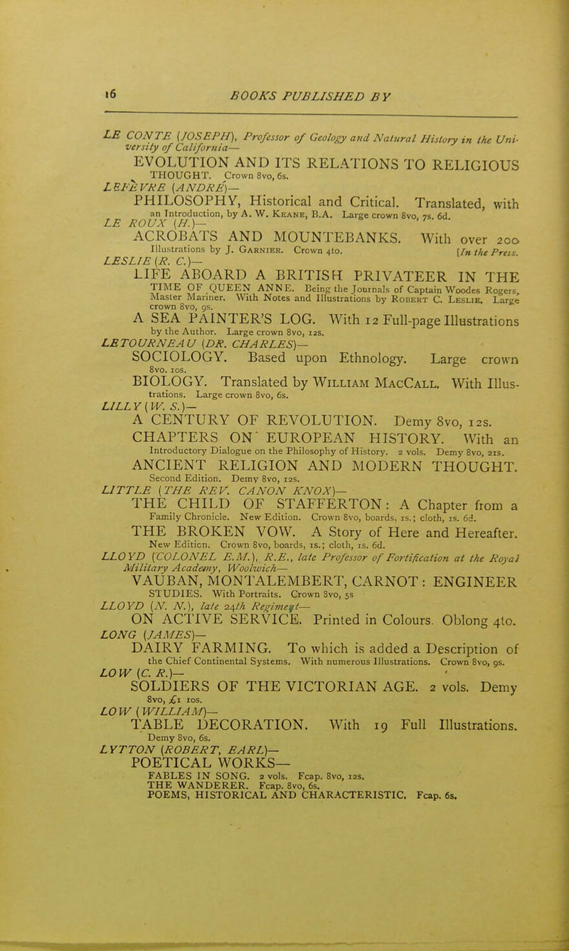 LE CONTE (JOSEPH), Professor of Geology and Natural History in the Uni- versity of California— EVOLUTION AND ITS RELATIONS TO RELIGIOUS THOUGHT. Crown 8vo, 6s. LEFEVKE (ANDRE)— PHILOSOPHY, Historical and Critical. Translated, with an Introduction, by A. W. Keane, B.A, Large crown 8vo. 7S. 6d LE ROUX (H.)— .7 • ACROBATS AND MOUNTEBANKS. With over 200 Illustrations by J. Garnier. Crown 4to. [/» the Prcs LESLIE (R. C.)— LIFE ABOARD A BRITISH PRIVATEER IN THE TIME OF QUEEN ANNE. Being the Journals of Captain Woodes Rogers, Master Manner. With Notes and llliastrations by Robert C. Leslie. Laree crown 8vo, gs. A SEA PAINTER'S LOG. With 12 Full-page Illustrations by the Author. Large crown 8vo, 12s. LETOURNEAU (DR. CHARLES)— SOCIOLOGY. Based upon Ethnology. Large crown 8vo. los. BIOLOGY. Translated by William MacCall. With Illus- trations. Large crown 8vo, 6s. LILLY (W. S.)— A CENTURY OF REVOLUTION. Demy 8vo, 12s. CHAPTERS ON EUROPEAN HISTORY. With an Introductory Dialogue on the Philosophy of History. 2 vols. Demy 8vo, 21s. ANCIENT RELIGION AND MODERN THOUGHT. Second Edition. Demy 8vo, 12s. LITTLE (THE REV. CANON KNOX)— THE CHILD OF STAFFERTON: A Chapter from a Family Chronicle. New Edition. Crown 8vo, boards, is.; cloth, is. 6d. THE BROKEN VOW. A Story of Here and Hereafter. New Edition. Crown 8vo, boards, is.; cloth, is. 6d. LLOYD (COLONEL E.M.), R.E., laic Professor of Fortification at the Royal Military Academy, Woolwich— VAUBAN, MONTALEMBERT, CARNOT : ENGINEER STUDIES. With Portraits. Crown Svo, 5s LLOYD (N. N.), late z^th Regiment— ON ACTIVE SERVICE. Printed in Colours. Oblong 4I0. LONG (JAMES)— DAIRY FARMING. To which is added a Description of the Chief Continental Systems. With numerous Illustrations. Crown Svo, 9s. LOW (C. R.)— SOLDIERS OF THE VICTORIAN AGE. 2 vols. Demy 8V0, £x IDS. LO W (WILLIAM)— TABLE DECORATION. With 19 Full Illustrations. Demy Svo, 6s. LYTTON (ROBERT, EARL)— POETICAL WORKS- FABLES IN SONG. 2 vols. Fcap. Svo, 12s. THE WANDERER. Fcap. Svo, 6s. POEMS, HISTORICAL AND CHARACTERISTIC. Fcap. 6s.