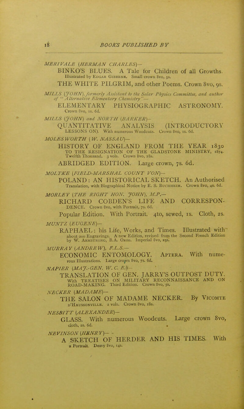 MERIVALE {HERMAN CHARLES)— BINKO'S BLUES. A Tale for Children of all Growths. Illustrated by Edgar Gibkknb. Small crown 8vo, 5s. THE WHTFE PILGRIM, and other Poems. Crown 8vo, 9s. MILLS [JOHN), formerly Assistant to the Solar Physics Committee, and author of  Alternative Elementary Chemistry— ELEMENTARY PHYSIOGRAPHIC ASTRONOMY. Crown 8vo, is. 6d. MILLS (JOHN) and NORTH (BARKER)- QUANTITATIVE ANALYSIS (INTRODUCTORY LESSONS ON). With numerous Woodcuts. Crown 8vo, is. 6d. MOLES WORTH [W. NASSAU)— HISTORY OF ENGLAND FROM THE YEAR 1830 TO THE RESIGNATION OF THE GLADSTONE MINISTRY, 1874. Twelfth Thousand. 3 vols. Crown 8vo, i8s. ABRIDGED EDITION. Large crown, ys. 6d. MOLTKE [FIELD-MARSHAL COUNT VON)— POLAND : AN HISTORICAL SKETCH. An Authorised Translation, with Biographical Notice by E. 8. Buchhuim. Crown 8vo, 4s. 6d. MORLEY [THE RIGHT HON. JOHN), M.P.— RICHARD COBDEN'S LIFE AND CORRESPON- DENCE. Crown 8vo, with Portrait, 7s. 6d. Popular Edition. With Portrait. 4to, sewed, is. Cloth, 2S. MUNTZ [EUGENE)— RAPHAEL: his Life, Works, and Times. Illustrated with about 200 Engravings. A new Edition, revised from the Second French Edition by W. Armstrong, B.A. Oxoii. Imperial 8vo, 255. MURRAY [ANDREW), F.L.S.— ECONOMIC ENTOMOLOGY. Aptera. With nume- rous Illustrations. Large cro^n 8vo, 7s. 6d. NAPIER [MAJ.-GBN. W.C. E.) - TRANSLATION OF GEN. JARRY'S OUTPOST DUTY. With TREATISES ON MILITARY RECONNAISSANCE AND ON ROAD-MAKING. Third Edition. Crown 8vo, ss. NECKER [MADAME)— THE SALON OF MADAME NECKER. By Vicomte d'Haussonvillk. 2 vols. Crown 8vo, 18s. NESBITT [ALEXANDER)— GLASS. With numerous Woodcuts. Large crown Bvo, doth, 25. 6d. « NEVINSON [HENRY)— • A SKETCH OF HERDER AND HIS TIMES. With a Portrait. Demy 8vo, 145.