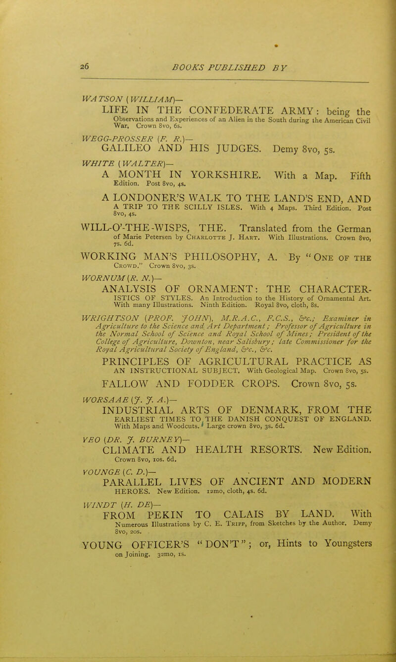 WA TSON (WILLIAM)— LIFE IN THE CONFEDERATE ARMY: being the Observations and Experiences of an Alien in the South during the American Civil War, Crown 8vo, 6s. WEGG-PROSSER (F. J?.)— GALILEO AND HIS JUDGES. Demy 8vo, 5s. WHITE (WALTER)— A MONTH IN YORKSHIRE. With a Map. Fifth Edition. Post 8vo, 4s. A LONDONER'S WALK TO THE LAND'S END, AND A TRIP TO THE SCILLY ISLES. With 4 Maps. Third Edition. Post 8vo, 4s. WILL-O'-THE-WISPS, THE. Translated from the German of Marie Petersen by Charlotte J. Hart. With Illustrations. Crown Svo, 7S. 6d. WORKING MAN'S PHILOSOPHY, A. By  One of the Crowd. Crown Svo, 3s. WORNUM (R. N. )— ANALYSIS OF ORNAMENT: THE CHARACTER- ISTICS OF STYLES. An Introduction to the History of Ornamental Art. With many Illustrations. Ninth Edition. Royal Svo, cloth, 8s. WRIGHTSON [PROF. JOHN), M.R.A.C., F.C.S., b'c.; Examiner in Agriculture to the Science and Art Department; Professor 0/ Agriculture in the Normal School of Science and Royal School of Mines; President of the College of Agriculture, Down ton, near Salisbury; late Cotnmissiojier for the Royal Agricultural Society of England, 5fc., ifc. PRINCIPLES OF AGRICULTURAL PRACTICE AS AN INSTRUCTIONAL SUBJECT. With Geological Map. Crown Svo, 5s. FALLOW AND FODDER CROPS. Crown Svo, 5s. WORSAAE [J. y. A.)— INDUSTRIAL ARTS OF DENMARK, FROM THE EARLIEST TIMES TO THE DANISH CONQUEST OF ENGLAND. With Maps and Woodcuts. ' Large crown Svo, 3s. 6d. YEO [DR. J. BURNEY)— CLIMATE AND HEALTH RESORTS. New Edition. Crown Svo, los. fid. YOUNGE [C. D.)— PARALLEL LIVES OF ANCIENT AND MODERN HEROES. New Edition. i2mo, cloth, 4s. fid. WINDT [H. DE)— FROM PEKIN TO CALAIS BY LAND. With Numerous Illustrations by C. E. Tripp, from Sketches by the Author. Demy Svo, 20s. YOUNG OFFICER'S  DON'T; or, Hints to Youngsters on Joining. 32mo, is.