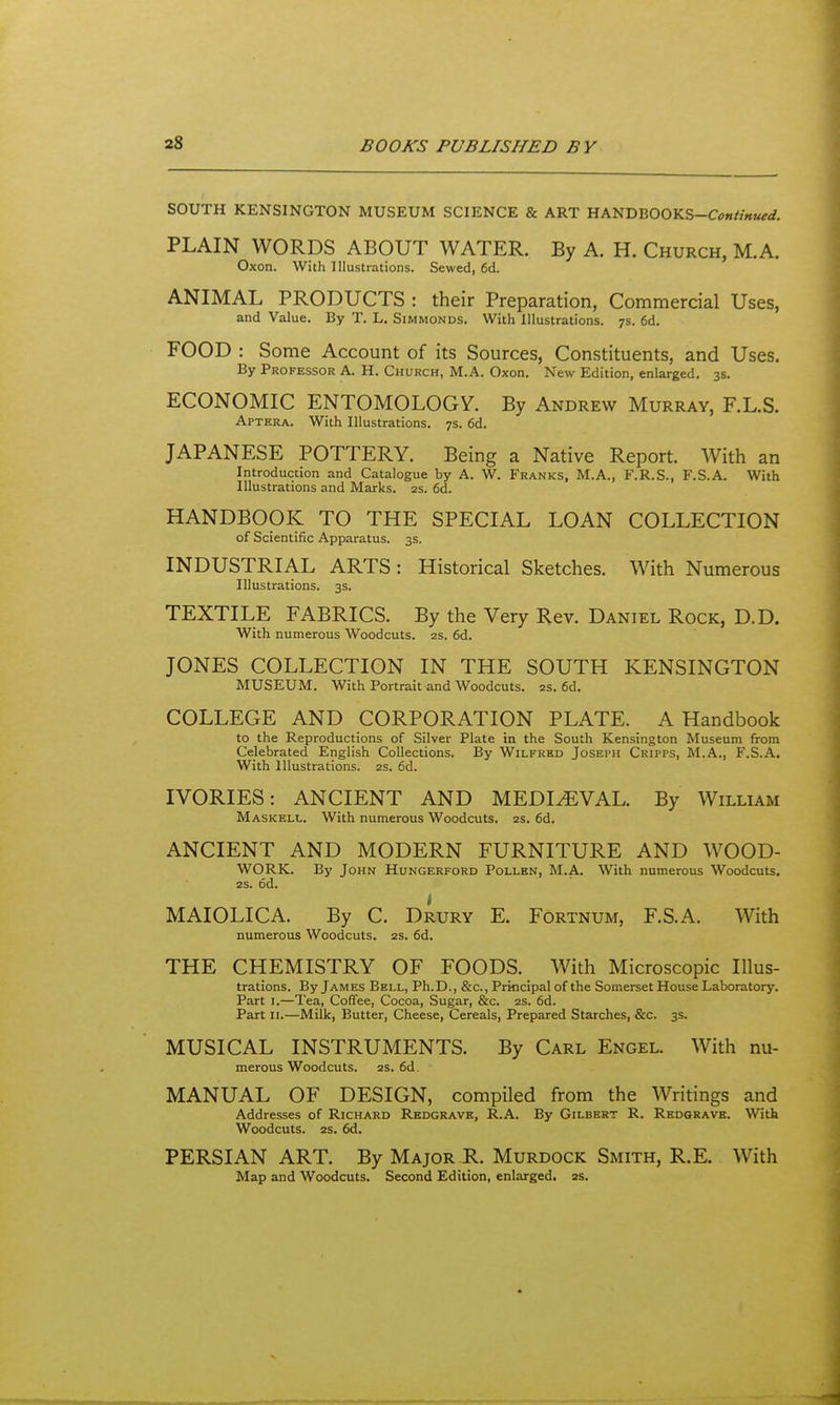 SOUTH KENSINGTON MUSEUM SCIENCE & ART HANDB00KS-C<7«//««/rt/. PLAIN WORDS ABOUT WATER. By A. H. Church, M.A. Oxon. With Illustrations. Sewed, 6d. ANIMAL PRODUCTS : their Preparation, Commercial Uses, and Value. By T. L. Simmonds. With Illustrations. 7s. 6d. FOOD : Some Account of its Sources, Constituents, and Uses. By Professor A. H. Church, M.A. Oxon. New Edition, enlarged. 3s. ECONOMIC ENTOMOLOGY. By Andrew Murray, F.L.S. Aptera. With Illustrations. 7s. 6d, JAPANESE POTTERY. Being a Native Report. With an Introduction and Catalogue by A. W. Franks, M.A., F.R.S., F.S.A. With Illustrations and Marks. 2s. 6d. HANDBOOK TO THE SPECIAL LOAN COLLECTION of Scientific Apparatus. 3s. INDUSTRIAL ARTS: Historical Sketches. With Numerous Illustrations. 3s. TEXTILE FABRICS. By the Very Rev. Daniel Rock, D.D. With numerous Woodcuts. 2s. 6d. JONES COLLECTION IN THE SOUTH KENSINGTON museum. With Portrait and Woodcuts. 2s. 6d. COLLEGE AND CORPORATION PLATE. A Handbook to the Reproductions of Silver Plate in the South Kensington Museum from Celebrated English Collections. By Wilfred Joseph Cripps, M.A., F.S.A. With Illustrations. 2s. 6d. IVORIES: ANCIENT AND MEDIEVAL. By William Maskell. With numerous Woodcuts. 2S. 6d. ANCIENT AND MODERN FURNITURE AND WOOD- WORK. By John Hungerford Pollen, M.A. With numerous Woodcuts, 2S. od. MAIOLICA. By C. Drury E. Fortnum, F.S.A. With numerous Woodcuts. 2s. 6d. THE CHEMISTRY OF FOODS. With Microscopic Illus- trations. By James Bell, Ph.D., &c., Principal of the Somerset House Laboratory. Part I.—Tea, Coffee, Cocoa, Sugar, &c. 2s. 6d. Part II.—Milk, Butter, Cheese, Cereals, Prepared Starches, &c. 3s. MUSICAL INSTRUMENTS. By Carl Engel. With nu- merous Woodcuts. 2s. 6d. MANUAL OF DESIGN, compiled from the Writings and Addresses of Richard Redgrave, R.A. By Gilbert R. Redgrave. With Woodcuts. 2s. 6d. PERSIAN ART. By Major PI. Murdock Smith, R.E. With Map and Woodcuts. Second Edition, enlarged. 2s.