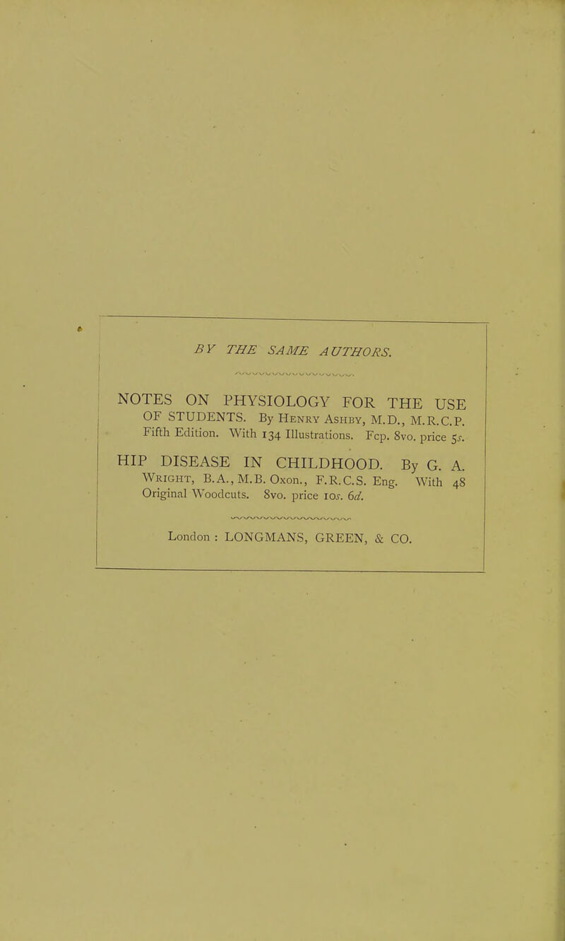 BY THE SAME AUTHORS. NOTES ON PHYSIOLOGY FOR THE USE OF STUDENTS. By Henry Ashby, M.D., M.R.C.P. Fifth Edition. With 134 Illustrations. Fcp. 8vo. price 5*. HIP DISEASE IN CHILDHOOD. By G. A. Wright, B.A., M.B. Oxon., F.R.C.S. Eng. With 4S Original Woodcuts. Svo. price ioj. 6d. London : LONGMANS, GREEN, & CO.