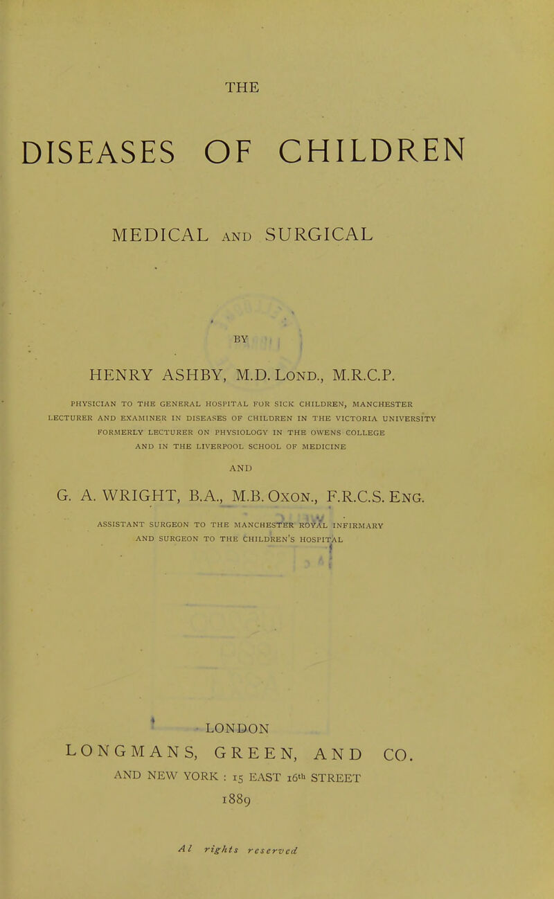 DISEASES OF CHILDREN MEDICAL and SURGICAL BY HENRY ASHBY, M.D.Lond., M.R.C.P. PHYSICIAN TO THE GENERAL HOSPITAL FOR SICK CHILDREN, MANCHESTER LECTURER AND EXAMINER IN DISEASES OF CHILDREN IN THE VICTORIA UNIVERSITY FORMERLY LECTURER ON PHYSIOLOGY IN THE OWENS COLLEGE AND IN THE LIVERPOOL SCHOOL OF MEDICINE AND G. A. WRIGHT, B.A., M.B. Oxon., F.R.C.S. Eng. ASSISTANT SURGEON TO THE MANCHESTER ROYAL INFIRMARY AND SURGEON TO THE CHILDREN’S HOSPITAL t LONDON LONGMANS, GREEN, AND CO. AND NEW YORK : 15 EAST 16th STREET 1889 A l rights reserved