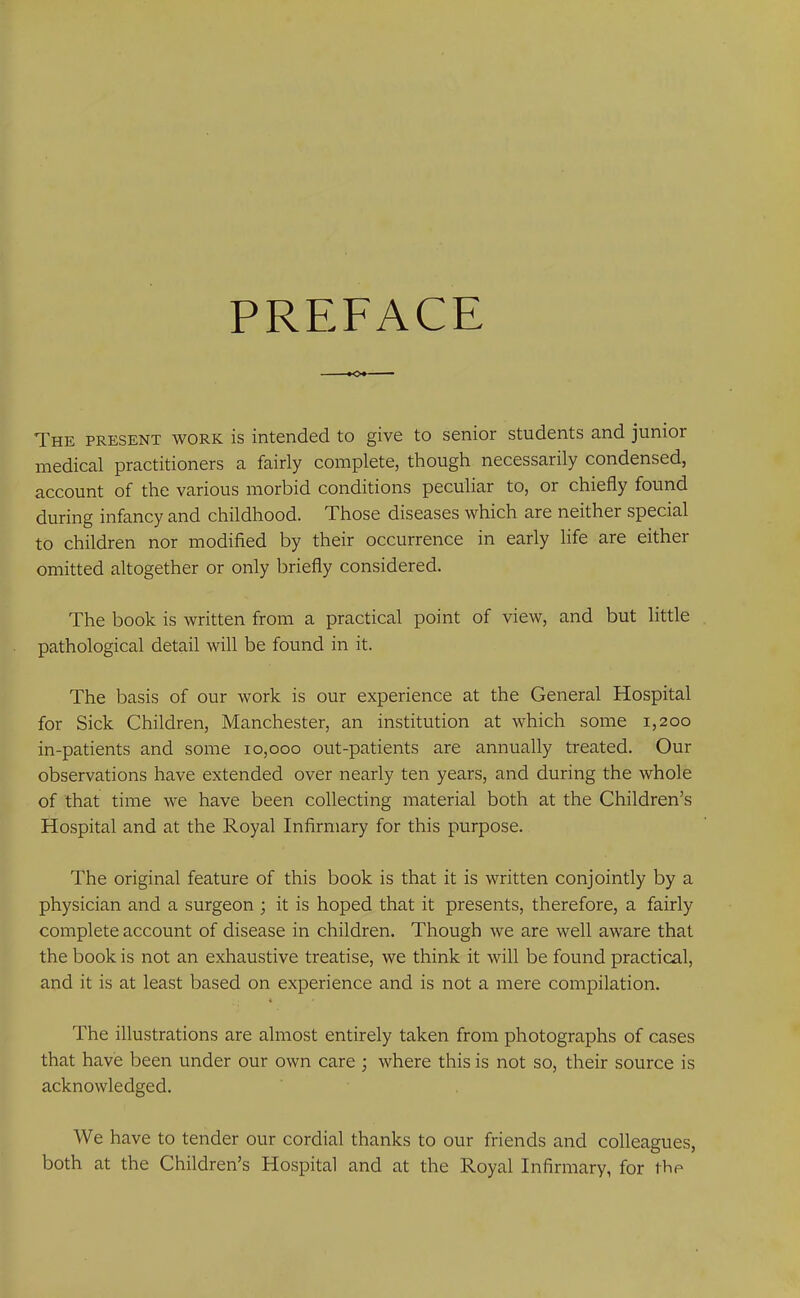 PREFACE The present work is intended to give to senior students and junior medical practitioners a fairly complete, though necessarily condensed, account of the various morbid conditions peculiar to, or chiefly found during infancy and childhood. Those diseases which are neither special to children nor modified by their occurrence in early life are either omitted altogether or only briefly considered. The book is written from a practical point of view, and but little pathological detail will be found in it. The basis of our work is our experience at the General Hospital for Sick Children, Manchester, an institution at which some 1,200 in-patients and some 10,000 out-patients are annually treated. Our observations have extended over nearly ten years, and during the whole of that time we have been collecting material both at the Children’s Hospital and at the Royal Infirmary for this purpose. The original feature of this book is that it is written conjointly by a physician and a surgeon ; it is hoped that it presents, therefore, a fairly complete account of disease in children. Though we are well aware that the book is not an exhaustive treatise, we think it will be found practical, and it is at least based on experience and is not a mere compilation. « The illustrations are almost entirely taken from photographs of cases that have been under our own care ; where this is not so, their source is acknowledged. We have to tender our cordial thanks to our friends and colleagues, both at the Children’s Hospital and at the Royal Infirmary, for the