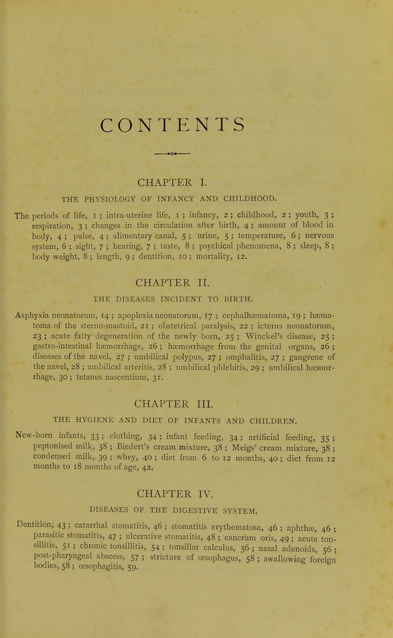 CONTENTS CHAPTER I. THE PHYSIOLOGY OF INFANCY AND CHILDHOOD. The periods of life, i ; intra-uterine life, i ; infancy, 2 ; childhood, 2 ; youth, 3 ; respiration, 3 ; changes in the circulation after birth, 4; amount of blood in body, 4 ; pulse, 4; alimentary canal, 5 ; urine, 5 ; temperature, 6 ; nervous system, 6 ; sight, 7 ; hearing, 7 ; taste, 8 ; psychical phenomena, 8 ; sleep, 8; body weight, 8 ; length, 9; dentition, 10; mortality, 12. CHAPTER II. THE DISEASES INCIDENT TO BIRTH. Asphyxia neonatorum, 14; apoplexia neonatorum, 17 ; cephalhsematoma, 19; haema- toma of the sterno-mastoid, 21 ; obstetrical paralysis, 22 ; icterus neonatorum, 23 ; acute fatty degeneration of the newly born, 25 ; Winckel’s disease, 25 ; gastro-intestinal haemorrhage, 26; haemorrhage from the genital organs, 26 ; diseases of the navel, 27 ; umbilical polypus, 27 ; omphalitis, 27 ; gangrene of the navel, 28 ; umbilical arteritis, 28 ; umbilical phlebitis, 29 ; umbilical haemor- rhage, 30; tetanus nascentium, 31. CHAPTER III. THE HYGIENE AND DIET OF INFANTS AND CHILDREN. New-born infants, 33 ; clothing, 34 ; infant feeding, 34; artificial feeding, 35 ; peptonised milk, 38 ; Biedert’s cream mixture, 38 ; Meigs’ cream mixture, 38 ; condensed milk, 39; whey, 40; diet from 6 to 12 months, 40; diet from 12 months to 18 months of age, 42. CHAPTER IV. DISEASES OF THE DIGESTIVE SYSTEM. Dentition, 43 ; catarrhal stomatitis, 46 ; stomatitis erythematosa, 46 ; aphthae, 46 ; parasitic stomatitis, 47 ; ulcerative stomatitis, 48 ; cancrum oris, 49 ; acute ton- sillitis, 51; chronic tonsillitis, 54; tonsillar calculus, 56; nasal adenoids, 56; post-pharyngeal abscess, 57 ; stricture of oesophagus, 58; swallowing foreign bodies, 58 ; oesophagitis, 59.