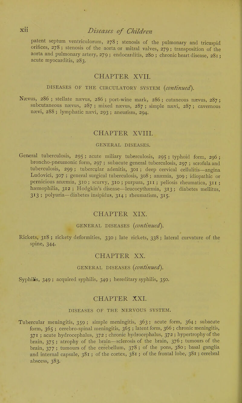 patent septum ventriculorum, 278; stenosis of the pulmonary and tricuspid orifices, 278 ; stenosis of the aorta or mitral valves, 279 ; transposition of the aorta and pulmonary artery, 279 ; endocarditis, 280 ; chronic heart disease, 281; acute myocarditis, 283. CHAPTER XVII. DISEASES OF THE CIRCULATORY SYSTEM (continued.). Nrevus, 286 ; stellate naevus, 286 ; port-wine mark, 286 ; cutaneous na:vus, 287 ; subcutaneous nsevus, 287 ; mixed naevus, 287 ; simple naevi, 287 ; cavernous naevi, 288; lymphatic naevi, 293 ; aneurism, 294. CHAPTER XVIII. GENERAL DISEASES. General tuberculosis, 295 ; acute miliary tuberculosis, 295 ; typhoid form, 296 ; broncho-pneumonic form, 297 ; subacute general tuberculosis, 297 ; scrofula and tuberculosis, 299 ; tubercular adenitis, 301 ; deep cervical cellulitis—angina Ludovici, 307 ; general surgical tuberculosis, 308 ; anaemia, 309 ; idiopathic or pernicious anaemia, 310; scurvy, 310; purpura, 311 ; peliosis rheumatica, 311 ; haemophilia, 312; Hodgkin’s disease—leucocythaemia, 313; diabetes mellitus, 313 ; polyuria—diabetes insipidus, 314; rheumatism, 315. CHAPTER XIX. general diseases {continued). Rickets, 318; rickety deformities, 330; late rickets, 338; lateral curvature of the spine, 344. CHAPTER XX. general diseases {continued). Syphilis, 349; acquired syphilis, 349; hereditary syphilis, 350. CHAPTER XXI. DISEASES OF THE NERVOUS SYSTEM. Tubercular meningitis, 359 ; simple meningitis, 363 ; acute form, 364 ; subacute form, 365 ; cerebro-spinal meningitis, 365 ; latent form, 366 ; chronic meningitis, 371 ; acute hydrocephalus, 372 ; chronic hydrocephalus, 372 ; hypertrophy of the brain, 375 ; atrophy of the brain—sclerosis of the brain, 376 ; tumours of the brain, 377 ; tumours of the cerebellum, 378 ; of the pons, 380; basal ganglia and internal capsule, 381 ; of the cortex, 381 ; of the frontal lobe, 381 ; cerebral abscess, 383.