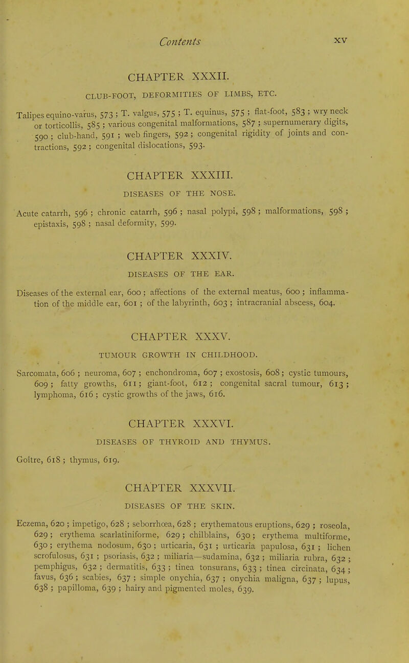 CHAPTER XXXII. CLUB-FOOT, DEFORMITIES OF LIMBS, ETC. Talipes equino-varus, 573 ; T. valgus, 575 ; T. equinus, 575 ; flat-foot, 583 ; wry neck or torticollis, 585 ; various congenital malformations, 587 ; supernumerary digits, 590; club-hand, 591 ; web fingers. 592; congenital rigidity of joints and con- tractions, 592 ; congenital dislocations, 593. CHAPTER XXXIII. DISEASES OF THE NOSE. Acute catarrh, 596 ; chronic catarrh, 596 ; nasal polypi, 598; malformations, 598 ; epistaxis, 598 ; nasal deformity, 599. CHAPTER XXXIV. DISEASES OF THE EAR. Diseases of the external ear, 600; affections of the external meatus, 600 ; inflamma- tion of the middle ear, 601 ; of the labyrinth, 603 ; intracranial abscess, 604. CHAPTER XXXV. TUMOUR GROWTH IN CHILDHOOD. Sarcomata, 606 ; neuroma, 607 ; enchondroma, 607 ; exostosis, 608 ; cystic tumours, 609; fatty growths, 611; giant-foot, 612; congenital sacral tumour, 613; lymphoma, 616; cystic growths of the jaws, 616. CHAPTER XXXVI. DISEASES OF THYROID AND THYMUS. Goitre, 618 ; thymus, 619. CHAPTER XXXVII. DISEASES OF THE SKIN. Eczema, 620 ; impetigo, 628 ; seborrhoea, 628 ; erythematous eruptions, 629 ; roseola, 629; erythema scarlatiniforme, 629; chilblains, 630; erythema multiforme, 630; erythema nodosum, 630; urticaria, 631 ; urticaria papulosa, 631 ; lichen scrofulosus, 631 ; psoriasis, 632 ; miliaria—sudamina, 632 ; miliaria rubra, 632 ; pemphigus, 632 ; dermatitis, 633 ; tinea tonsurans, 633 ; tinea circinata, 634 ; favus, 636; scabies, 637 ; simple onychia, 637 ; onychia maligna, 637 ; lupus, 638 ; papilloma, 639 ; hairy and pigmented moles, 639.