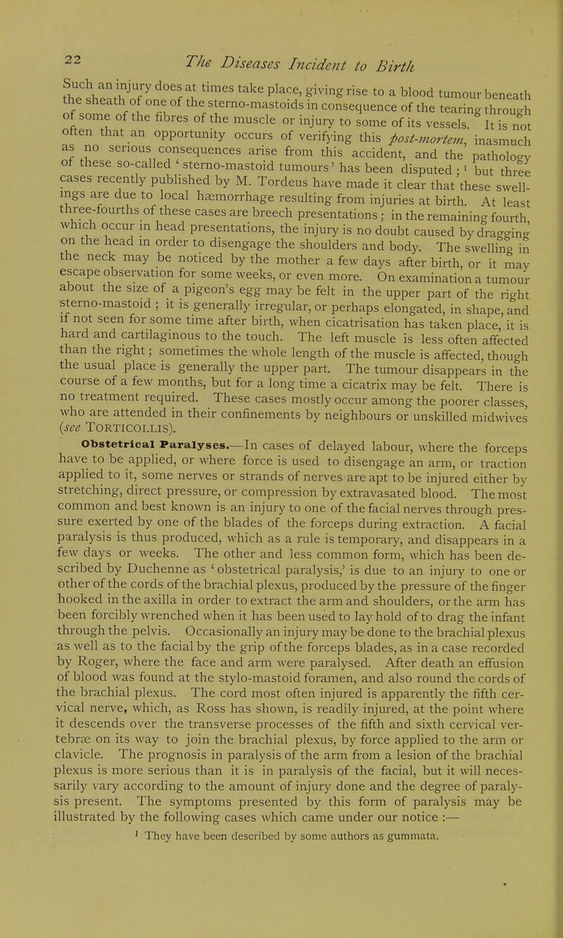 Such an injuiydoesat times take place, giving rise to a blood tumour beneath 1 s th °f of the sterno-mastoids in consequence of the tearing through of some of the fibres of the muscle or injury to some of its vessels. It is not often that an opportunity occurs of verifying this post-mortem, inasmuch as no serious consequences arise from this accident, and the pathology of these so-called ‘sterno-mastoid tumours’ has been disputed ; 1 but three cases recently published by M. Tordeus have made it clear that these swell- ings are due to local haemorrhage resulting from injuries at birth. At least three-fourths of these cases are breech presentations ; in the remaining fourth which occur in head presentations, the injury is no doubt caused by dragging on the head m order to disengage the shoulders and body. The swelling in the neck may be noticed by the mother a few days after birth, or it may escape observation for some weeks, or even more. On examination a tumour about the size of a pigeon’s egg may be felt in the upper part of the right sterno-mastoid ; it is generally irregular, or perhaps elongated, in shape, and if not seen for some time after birth, when cicatrisation has taken place, it is haicl and cartilaginous to the touch. The left muscle is less often affected than the light; sometimes the whole length of the muscle is affected, though the usual place is generally the upper part. The tumour disappears in the couise of a few months, but for a long time a cicatrix may be felt. There is no treatment required. These cases mostly occur among the poorer classes, who are attended in their confinements by neighbours or unskilled midwives (see Torticollis). Obstetrical Paralyses.—In cases of delayed labour, where the forceps have to be applied, or where force is used to disengage an arm, or traction applied to it, some nerves or strands of nerves are apt to be injured either by stretching, direct pressure, or compression by extravasated blood. The most common and best known is an injury to one of the facial nerves through pres- sure exerted by one of the blades of the forceps during extraction. A facial paralysis is thus produced, which as a rule is temporary, and disappears in a few days or weeks. The other and less common form, which has been de- scribed by Duchenne as ‘obstetrical paralysis,’ is due to an injury to one or other of the cords of the brachial plexus, produced by the pressure of the finger hooked in the axilla in order to extract the arm and shoulders, or the arm has been forcibly wrenched when it has been used to lay hold of to drag the infant through the pelvis. Occasionally an injury may be done to the brachial plexus as well as to the facial by the grip of the forceps blades, as in a case recorded by Roger, where the face and arm were paralysed. After death an effusion of blood was found at the stylo-mastoid foramen, and also round the cords of the brachial plexus. The cord most often injured is apparently the fifth cer- vical nerve, which, as Ross has shown, is readily injured, at the point where it descends over the transverse processes of the fifth and sixth cervical ver- tebrae on its way to join the brachial plexus, by force applied to the arm or clavicle. The prognosis in paralysis of the arm from a lesion of the brachial plexus is more serious than it is in paralysis of the facial, but it will neces- sarily vary according to the amount of injury done and the degree of paraly- sis present. The symptoms presented by this form of paralysis may be illustrated by the following cases which came under our notice :—