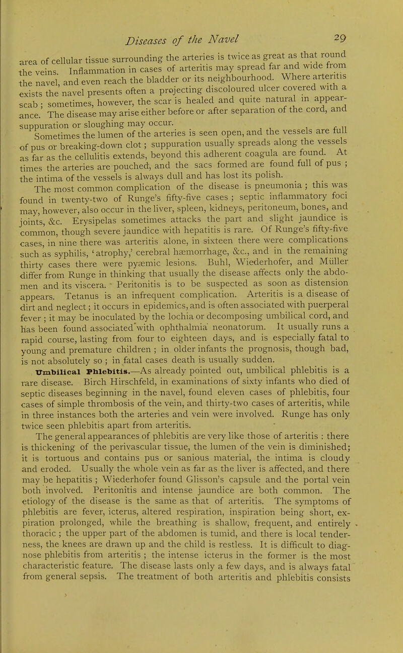 of cellular tissue surrounding the arteries is twice as great as that round as far as the cellulitis extends, beyond this adherent coagula aie found. t times the arteries are pouched, and the sacs formed are found full of pus , the intima of the vessels is always dull and has lost its polish. The most common complication of the disease is pneumonia ; this was found in twenty-two of Runge’s fifty-five cases ; septic inflammatory foci may, however, also occur in the liver, spleen, kidneys, peritoneum, bones, and joints, &c. Erysipelas sometimes attacks the part and slight jaundice is common, though severe jaundice with hepatitis is rare. Of Runge’s fifty-five cases, in nine there was arteritis alone, in sixteen there were complications such as syphilis, ‘atrophy,’ cerebral haemorrhage, &c., and in the lemaining thirty cases there were pyaemic lesions. Buhl, Wiederhofer, and Muller differ from Runge in thinking that usually the disease affects only the abdo- men and its viscera. * Peritonitis is to be suspected as soon as distension appears. Tetanus is an infrequent complication. Arteritis is a disease of dirt and neglect; it occurs in epidemics, and is often associated with puerperal fever ; it may be inoculated by the lochia or decomposing umbilical cord, and has been found associated'with ophthalmia neonatorum. It usually runs a rapid course, lasting from four to eighteen days, and is especially fatal to young and premature children ; in older infants the prognosis, though bad, is not absolutely so ; in fatal cases death is usually sudden. Umbilical Phlebitis.—As already pointed out, umbilical phlebitis is a rare disease. Birch Hirschfeld, in examinations of sixty infants who died of septic diseases beginning in the navel, found eleven cases of phlebitis, four cases of simple thrombosis of the vein, and thirty-two cases of arteritis, while in three instances both the arteries and vein were involved. Runge has only twice seen phlebitis apart from arteritis. The general appearances of phlebitis are very like those of arteritis : there is thickening of the perivascular tissue, the lumen of the vein is diminished; it is tortuous and contains pus or sanious material, the intima is cloudy and eroded. Usually the whole vein as far as the liver is affected, and there may be hepatitis ; Wiederhofer found Glisson’s capsule and the portal vein both involved. Peritonitis and intense jaundice are both common. The etiology of the disease is the same as that of arteritis. The symptoms of phlebitis are fever, icterus, altered respiration, inspiration being short, ex- piration prolonged, while the breathing is shallow, frequent, and entirely . thoracic ; the upper part of the abdomen is tumid, and there is local tender- ness, the knees are drawn up and the child is restless. It is difficult to diag- nose phlebitis from arteritis ; the intense icterus in the former is the most characteristic feature. The disease lasts only a few days, and is always fatal from general sepsis. The treatment of both arteritis and phlebitis consists