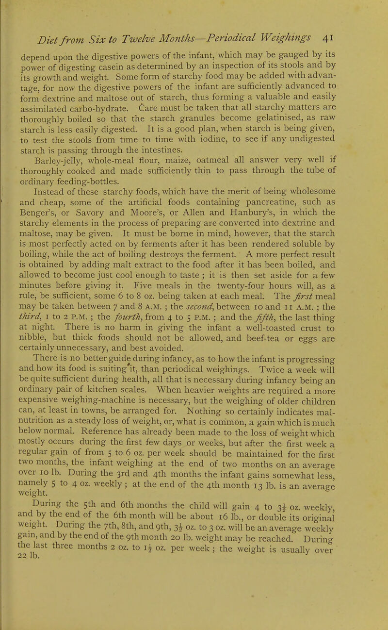 depend upon the digestive powers of the infant, which may be gauged by its power of digesting casein as determined by an inspection of its stools and by its growth and weight. Some form of starchy food may be added with advan- tage, for now the digestive powers of the infant are sufficiently advanced to form dextrine and maltose out of starch, thus forming a valuable and easily assimilated carbo-hydrate. Care must be taken that all starchy matters are thoroughly boiled so that the starch granules become gelatinised, as raw starch is less easily digested. It is a good plan, when starch is being given, to test the stools from time to time with iodine, to see if any undigested starch is passing through the intestines. Barley-jelly, whole-meal flour, maize, oatmeal all answer very well if thoroughly cooked and made sufficiently thin to pass through the tube of ordinary feeding-bottles. Instead of these starchy foods, which have the merit of being wholesome and cheap, some of the artificial foods containing pancreatine, such as Bengefls, or Savory and Moore’s, or Allen and Hanbury’s, in which the starchy elements in the process of preparing are converted into dextrine and maltose, may be given. It must be borne in mind, however, that the starch is most perfectly acted on by ferments after it has been rendered soluble by boiling, while the act of boiling destroys the ferment. A more perfect result is obtained by adding malt extract to the food after it has been boiled, and allowed to become just cool enough to taste ; it is then set aside for a few minutes before giving it. Five meals in the twenty-four hours will, as a rule, be sufficient, some 6 to 8 oz. being taken at each meal. The first meal may be taken between 7 and 8 A.M. ; the second, between 10 and 11 A.M. ; the third, 1 to 2 P.M. ; the fourth, from 4 to 5 P.M. ; and the fifth, the last thing at night. There is no harm in giving the infant a well-toasted crust to nibble, but thick foods should not be allowed, and beef-tea or eggs are certainly unnecessary, and best avoided. There is no better guide during infancy, as to how the infant is progressing and how its food is suiting it, than periodical weighings. Twice a week will be quite sufficient during health, all that is necessary during infancy being an ordinary pair of kitchen scales. When heavier weights are required a more expensive weighing-machine is necessary, but the weighing of older children can, at least in towns, be arranged for. Nothing so certainly indicates mal- nutrition as a steady loss of weight, or, what is common, a gain which is much below normal. Reference has already been made to the loss of weight which mostly occurs during the first few days or weeks, but after the first week a regular gain of from 5 to 6 oz. per week should be maintained for the first two months, the infant weighing at the end of two months on an average over 10 lb. During the 3rd and 4th months the infant gains somewhat less, namely 5 to 4 oz. weekly ; at the end of the 4th month 13 lb. is an average weight. During the 5th and 6th months the child will gain 4 to 3^ oz. weekly, and by the end of the 6th month will be about 16 lb., or double its original weight. Dui ing the 7th, 8th, and 9th, 3^ oz. to 3 oz. will be an average weekly gam, and by the end of the 9th month 20 lb. weight may be reached. During the last three months 2 oz. to oz. per week ; the weight is usually over