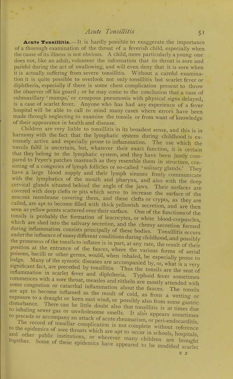 A cute Tonsillitis 5r Acute Tonsillitis.—It is hardly possible to exaggerate the importance of a thorough examination of the throat of a feverish child, especially when the cause of its illness is not obvious. A child, more particularly a young one does not, like an adult, volunteer the information that its throat is sore and painful during the act of swallowing, and will even deny that it is sore when it is actually suffering from severe tonsillitis. Without a careful examina- tion it is quite possible to overlook not only tonsillitis but scarlet fever or diphtheria, especially if there is some chest complication present to throw the observer off his guard ; or he may come to the conclusion that a case of submaxillary ‘ mumps,’ or croupous pneumonia with physical signs delayed, is a case of scarlet fever. Anyone who has had any experience of a fever hospital will be able to call to mind many cases where errors have been made through neglecting to examine the tonsils or from want of knowledge of their appearance in health and disease. Children are very liable to tonsillitis in its broadest sense, and this is in harmony with the fact that the lymphatic system during childhood is ex- tremely active and especially prone to inflammation. The use which the tonsils fulfil is uncertain, but, whatever their exact function, it is certain that they belong to the lymphatic system, and they have been justly com- pared to Peyer’s patches inasmuch as they resemble them in structure, con- sisting of a congeries of lymph follicles or so-called ‘ solitary glands.’ They have a large blood supply and their lymph sinuses freely communicate with the lymphatics of the mouth and pharynx, and also with the deep cervical glands situated behind the angle of the jaws. Their surfaces are covered with deep clefts or pits which serve to increase the surface of the mucous membrane covering them, and these clefts or crypts, as they are called, are apt to become filled with thick yellowish secretion, and are then seen as yellow points scattered over their surface. One of the functions of the tonsils is probably the formation of leucocytes, or white blood-corpuscles w rich are shed into the salivary secretion, and the cheesy secretion formed during inflammation consists principally of these bodies. Tonsillitis occurs under the influence of many different conditions during childhood, and possibly re proneness of the tonsils to inflame is in part, at any rate, the result of their position at the entrance of the fauces,where the various forms of aerial foXenS,Ma 1 °frru°ther gernm W°Uld’ When inhaled> be especially prone to lodge^ Many of the zymotic diseases are accompanied by, or, what is a ve v significant fact, are preceded by tonsillitis. Thus the tonsils are the seat of inflammation in scarlet fever and diphtheria. Typhoid fever sometimes commences with a sore throat, measles and rotheln are mostly attended with some congestion or catarrhal inflammation about the fauces Th!t T are apt to become inflamed as the result of coM as from a V J iS to -r-or--re^S’;rss together. Sente of these epidentics have appeared to he Ldifed SeS