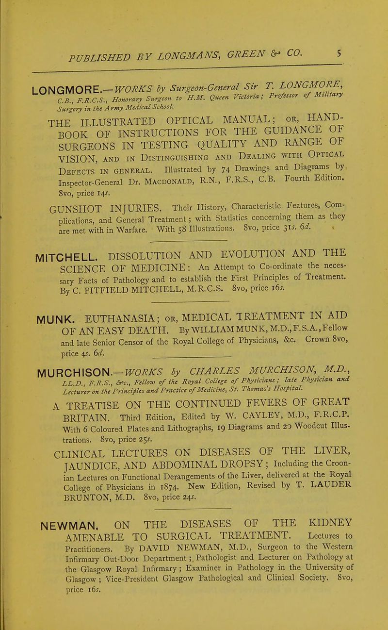 LONGMORE.— WORKS by Surgeon-General Sir T. LONGMORE, C.B., F.R.C.S., Honorary Surgeon to H.M. Queen Victoria; Professor of Military Surgery in the A rmy Medical School. THE ILLUSTRATED OPTICAL MANUAL; or, HAND- BOOK OF INSTRUCTIONS FOR THE GUIDANCE OF SURGEONS IN TESTING QUALITY AND RANGE OF VISION, and in Distinguishing and Dealing with Optical Defects in GENERAL. Illustrated by 74 Drawings and Diagrams by Inspector-General Dr. Macdonald, R.N., F.R.S., C.B. Fourth Edition. 8vo, price 14s. GUNSHOT INJURIES. Their History, Characteristic Features, Com- plications, and General Treatment; with Statistics concerning them as they are met with in Warfare. With 58 Illustrations. Svo, price 31 a 6d. MITCHELL. DISSOLUTION AND EVOLUTION AND THE SCIENCE OF MEDICINE : An Attempt to Co-ordinate the neces- sary Facts of Pathology and to establish the First Principles of Treatment. By C. PITFIELD MITCHELL, M.R.C.S. 8vo, price 16s. MUNK. EUTHANASIA; or, MEDICAL TREATMENT IN AID OF AN EASY DEATH. By WILLIAM MUNK, M.D.,F.S.A., Fellow and late Senior Censor of the Royal College of Physicians, &c. Crown 8vo, price 4r. 6d. MURCHISON.— WORKS by CHARLES MURCHISON, M.D., LL.D., F.R.S., &*c., Fellow of the Royal College of Physicians; late Physician and Lecturer on the Principles and Practice of Medicine, St. Thomas's Hospital. A TREATISE ON THE CONTINUED FEVERS OF GREAT BRITAIN. Third Edition, Edited by W. CAYLEY, M.D., F.R.C.P. With 6 Coloured Plates and Lithographs, 19 Diagrams and 20 Woodcut Illus- trations. 8vo, price 25*. CLINICAL LECTURES ON DISEASES OF THE LIVER, JAUNDICE, AND ABDOMINAL DROPSY ; Including the Croon- ian Lectures on Functional Derangements of the Liver, delivered at the Royal College of Physicians in 1874. New Edition, Revised by T. LAUDER BRUNTON, M.D. 8vo, price 241-. NEWMAN, ON THE DISEASES OF THE KIDNEY AMENABLE TO SURGICAL TREATMENT. Lectures to Practitioners. By DAVID NEWMAN, M.D., Surgeon to the Western Infirmary Out-Door DepartmentPathologist and Lecturer on Pathology at the Glasgow Royal Infirmary ; Examiner in Pathology in the University of Glasgow ; Vice-President Glasgow Pathological and Clinical Society. Svo, price i6r.