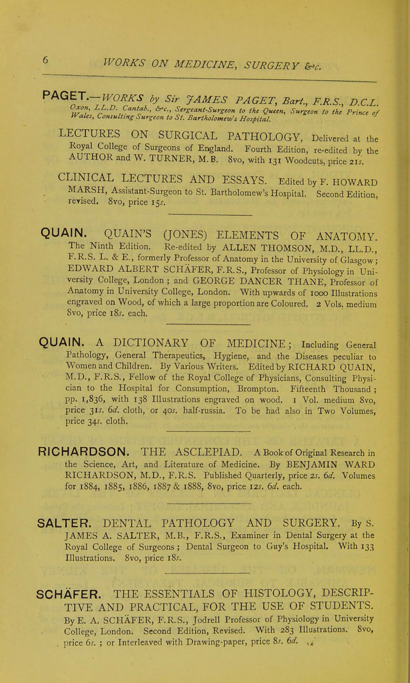 PAGET. WORKS by Sir JAMES PAGET, Bart., F.R.S., D.C.L. LL-D. Cantab., <Vc., Sergeant-Surgeon to the Queen, Surgeon to the Prince of IVales, Consulting-Surgeon to St. Bartholomew's Hospital. LECTURES ON SURGICAL PATHOLOGY, Delivered at the Royal College of Surgeons of England. Fourth Edition, re-edited by the AU THOR and W. TURNER, M. B. 8vo, with 131 Woodcuts, price 21s. CLINICAL LECTURES AND ESSAYS. Edited by F. HOWARD MARSH, Assistant-Surgeon to St. Bartholomew’s Hospital. Second Edition, revised. 8vo, price 15J. QUAIN. QUAIN’S (JONES) ELEMENTS OF ANATOMY. The Ninth Edition. Re-edited by ALLEN THOMSON, M.D., LL.D., F.R.S. L. & E., formerly Professor of Anatomy in the University of Glasgow; EDWARD ALBERT SCHAFER, F.R.S., Professor of Physiology in Uni- versity College, London ; and GEORGE DANCER THANE, Professor of Anatomy in University College, London. With upwards of 1000 Illustrations engraved on Wood, of which a large proportion are Coloured. 2 Vols. medium 8vo, price 18s. each. QUAIN. A DICTIONARY OF MEDICINE; Including General Pathology, General Therapeutics, Hygiene, and the Diseases peculiar to Women and Children. By Various Writers. Edited by RICHARD QUAIN, M.D., F.R.S., Fellow of the Royal College of Physicians, Consulting Physi- cian to the Plospital for Consumption, Brompton. Fifteenth Thousand; pp. 1,836, with 138 Illustrations engraved on wood. 1 Vol. medium 8vo, price 3U. 6d. cloth, or 40J. half-russia. To be had also in Two Volumes, price 34.?. cloth. RICHARDSON. THE ASCLEPIAD. A Book of Original Research in the Science, Art, and Literature of Medicine. By BENJAMIN WARD RICHARDSON, M.D., F.R.S. Published Quarterly, price 2s. 6d. Volumes for 1884, 1885, 1886, 18S7& 1888, 8vo, price I2r. 6d. each. SALTER. DENTAL PATHOLOGY AND SURGERY. By s. JAMES A. SALTER, M.B., F.R.S., Examiner in Dental Surgery at the Royal College of Surgeons ; Dental Surgeon to Guy’s Hospital. With 133 Illustrations. Svo, price i8j. SCHAFER. THE ESSENTIALS OF PIISTOLOGY, DESCRIP- TIVE AND PRACTICAL, FOR THE USE OF STUDENTS. ByE. A. SCIiAFER, F.R.S., Jodrell Professor of Physiology in University College, London. Second Edition, Revised. With 2S3 Illustrations. Svo, price 6s. ; or Interleaved with Drawing-paper, price 8.r. 6d.
