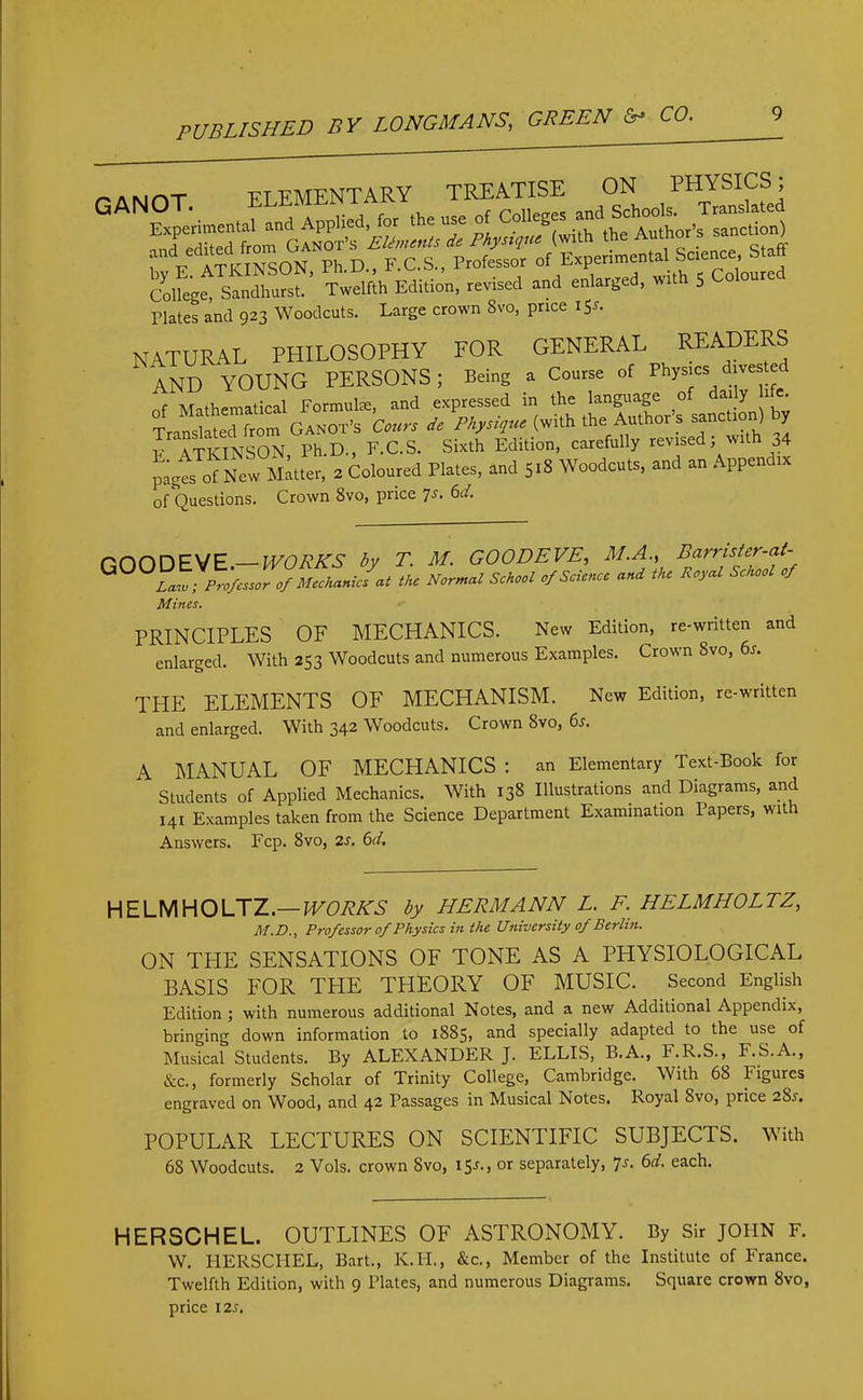 md edited from Ganot’s Elements de Physique (with the Aun°r ff and edit eel Professor of Experimental Science, Start Colfegfs*”' Twelfth Edition, revised and enlarged, wtth 5 Coloured Plates and 923 Woodcuts. Large crown 8vo, price 15*. NATURAL PHILOSOPHY FOR GENERAL READE^ AND YOUNG PERSONS; Being a Course of Phls>“ of Mathematical Formulte, and expressed in the language o y Translated from Ganot’s Court do Physique (with the Authors sanctio ) y E ATKINSON Ph.D., F.C.S. Sixth Edition, carefully revised, wit 34 pages of New Matter, 2 Coloured Plates, and 518 Woodcuts, and an Appendix of Questions. Crown 8vo, price 7s. 6d. GOOD EVE.— WORKS by T. M. GOODEVE, M.A., Barnster-at- G LawProfessor of Mechanics at the Normal School of Science and the Royal School of Mines. PRINCIPLES OF MECHANICS. New Edition, re-written and enlarged. With 253 Woodcuts and numerous Examples. Crown Svo, 6s. THE ELEMENTS OF MECHANISM. New Edition, re-written and enlarged. With 342 Woodcuts. Crown Svo, 6s. A MANUAL OF MECHANICS : an Elementary Text-Book for Students of Applied Mechanics. With 138 Illustrations and Diagrams, and. 141 Examples taken from the Science Department Examination Papers, with Answers. Fcp. Svo, 2s. 6d. HELMHOLTZ.— WORKS by HERMANN L. F. HELMHOLTZ, M.D., Profcssor of Physics in the University of Berlin. ON THE SENSATIONS OF TONE AS A PHYSIOLOGICAL BASIS FOR THE THEORY OF MUSIC. Second English Edition ; with numerous additional Notes, and a new Additional Appendix, bringing down information to 1885, and specially adapted to the use of Musical Students. By ALEXANDER J. ELLIS, B.A., F.R.S.,^ F.S.A., &c., formerly Scholar of Trinity College, Cambridge. With 68 Figures engraved on Wood, and 42 Passages in Musical Notes. Royal Svo, price 28.1. POPULAR LECTURES ON SCIENTIFIC SUBJECTS. With 68 Woodcuts. 2 Vols. crown Svo, 15J., or separately, 7s. 6d. each. HERSCHEL. OUTLINES OF ASTRONOMY. By Sir JOHN F. W. HERSCHEL, Bart., K.H., &c., Member of the Institute of France. Twelfth Edition, with 9 Plates, and numerous Diagrams. Square crown 8vo, price 12 s.
