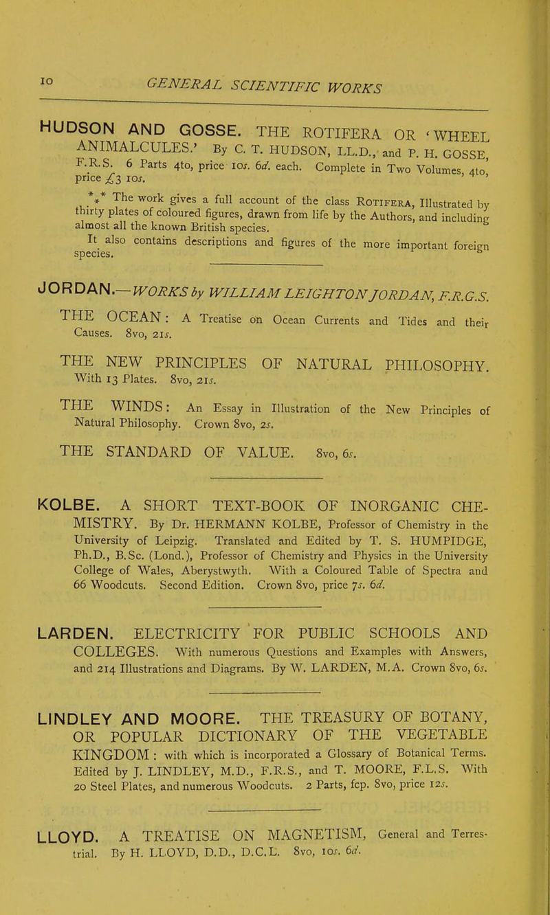 IO HUDSON AND GOSSE. THE ROTIFERA OR ‘WHEEL ANIMALCULES.’ By C. T. HUDSON, LL.D., and P. H. GOSSE, UR.S. 6 Parts 4to, price ioj. 6d. each. Complete in Two Volumes, 4to’ price £i ior. H ’ .*** The work Sives a ful1 account of the class Rotifera, Illustrated by thirty plates of coloured figures, drawn from life by the Authors, and including almost all the known British species. It also contains descriptions and figures of the more important foreign species. JORDAN.— WORKS by WILLIAM LEIGHTON JORDAN, F.R.G.S. THE OCEAN : A Treatise on Ocean Currents and Tides and their Causes. 8vo, 2ir. THE NEW PRINCIPLES OF NATURAL PHILOSOPHY. With 13 Plates. 8vo, 2ir. THE WINDS: An Essay in Illustration of the New Principles of Natural Philosophy. Crown 8vo, 2s. THE STANDARD OF VALUE. 8vo,6s. KOLBE. A SHORT TEXT-BOOK OF INORGANIC CHE- MISTRY. By Dr. HERMANN KOLBE, Professor of Chemistry in the University of Leipzig. Translated and Edited by T. S. HUMPIDCE, Ph.D., B.Sc. (Lond.), Professor of Chemistry and Physics in the University College of Wales, Aberystwyth. With a Coloured Table of Spectra and 66 Woodcuts. Second Edition. Crown 8vo, price 7-y. 6d. LARDEN. ELECTRICITY FOR PUBLIC SCHOOLS AND COLLEGES. With numerous Questions and Examples with Answers, and 214 Illustrations and Diagrams. By W. LARDEN, M.A. Crown 8vo, 6s. LINDLEY AND MOORE. THE TREASURY OF BOTANY, OR POPULAR DICTIONARY OF THE VEGETABLE KINGDOM : with which is incorporated a Glossary of Botanical Terms. Edited by J. LINDLEY, M.D., F.R.S., and T. MOORE, F.L.S. With 20 Steel Plates, and numerous Woodcuts. 2 Parts, fcp. 8vo, price 12s. LLOYD. A TREATISE ON MAGNETISM, General and Terres- trial. By H. LLOYD, D.D., D.C.L. Svo, 10s. 6d.