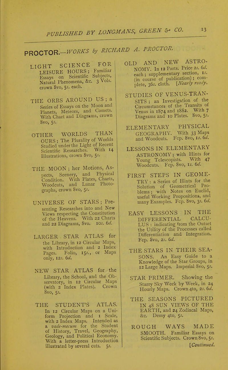 PROCTOR —WORKS by RICHARD A. PROCTOR. light science for LEISURE HOURS; Familiar Essays on Scientific Subjects, Natural Phenomena, &c. 3 Vols. crown Svo, 5^ each. THE ORBS AROUND US ; a Series of Essays on the Moon and Planets, Meteors, and Comets. With Chart and Diagrams, crown 8vo, 5j. OTHER WORLDS THAN OURS ; The Plurality of Worlds Studied under the Light of Recent Scientific Researches. With 14 Illustrations, crown Svo, 5-r. THE MOON ; her Motions, As- pects, Scenery, and Physical Condition. With Plates, Charts, Woodcuts, and Lunar Photo- graphs, crown Svo, 5^ UNIVERSE OF STARS; Pre- senting Researches into and New Views respecting the Constitution of the Heavens. With 22 Charts and 22 Diagrams, Svo. icw. 6d. LARGER STAR ATLAS for the Library, in 12 Circular Maps, with Introduction and 2 Index Pages. Folio, 15*., or Maps only, 12s. 6d. OLD AND NEW ASTRO- NOMY. In 12 Parts. Price 2s. 6d. each ; supplementary section, i-f. (in course of publication); coin- plete, 36s. cloth. [Nearly ready. STUDIES OF VENUS-TRAN- SITS ; an Investigation of the Circumstances of the Iransits of Venus in 1874 an<f 1882. With 7 Diagrams and 10 Plates. 8vo, ELEMENTARY PHYSICAL GEOGRAPHY. With 33 Maps and Woodcuts. Fcp. Svo, ls.6d. LESSONS IN ELEMENTARY ASTRONOMY ; with Hints for Young Telescopists. With 47 Woodcuts. Fcp. Svo, is. 6d. FIRST STEPS IN GEOME- TRY : a Series of Hints for the Solution of Geometrical^ Pro- blems ; with Notes on Euclid, useful Working Propositions, and many Examples. Fcp. Svo, 3s. 6d. EASY LESSONS IN THE DIFFERENTIAL CALCU- LUS : indicating from the Outset the Utility of the Processes called Differentiation and Integration. Fcp. Svo, 2s. 6d. THE STARS IN THEIR SEA- SONS. An Easy Guide to a Knowledge of the Star Groups, in 12 Large Maps. Imperial Svo, 5-r. STAR PRIMER. Showing the Starry Sky Week by Week, in 24 Hourly Maps. Crown 4to, 2s. 6d. NEW STAR ATLAS for the Library, the School, and the Ob- servatory, in 12 Circular Maps (with 2 Index Plates). Crown Svo, 5-r. THE STUDENT’S ATLAS. In 12 Circular Maps on a Uni- form Projection and 1 Scale, with 2 Index Maps. Intended as a vade-mecum, for the Student of Plistory, Travel, Geography, Geology, and Political Economy. With a letter-press Introduction illustrated by several cuts. 5j. THE SEASONS PICTURED IN 48 SUN VIEWS OF THE EARTH, and 24 Zodiacal Maps, &c. Demy 4to, 5^. ROUGH WAYS MADE SMOOTPI. Familiar Essays on Scientific Subjects. Crown 8vo, 5*. [Continued.