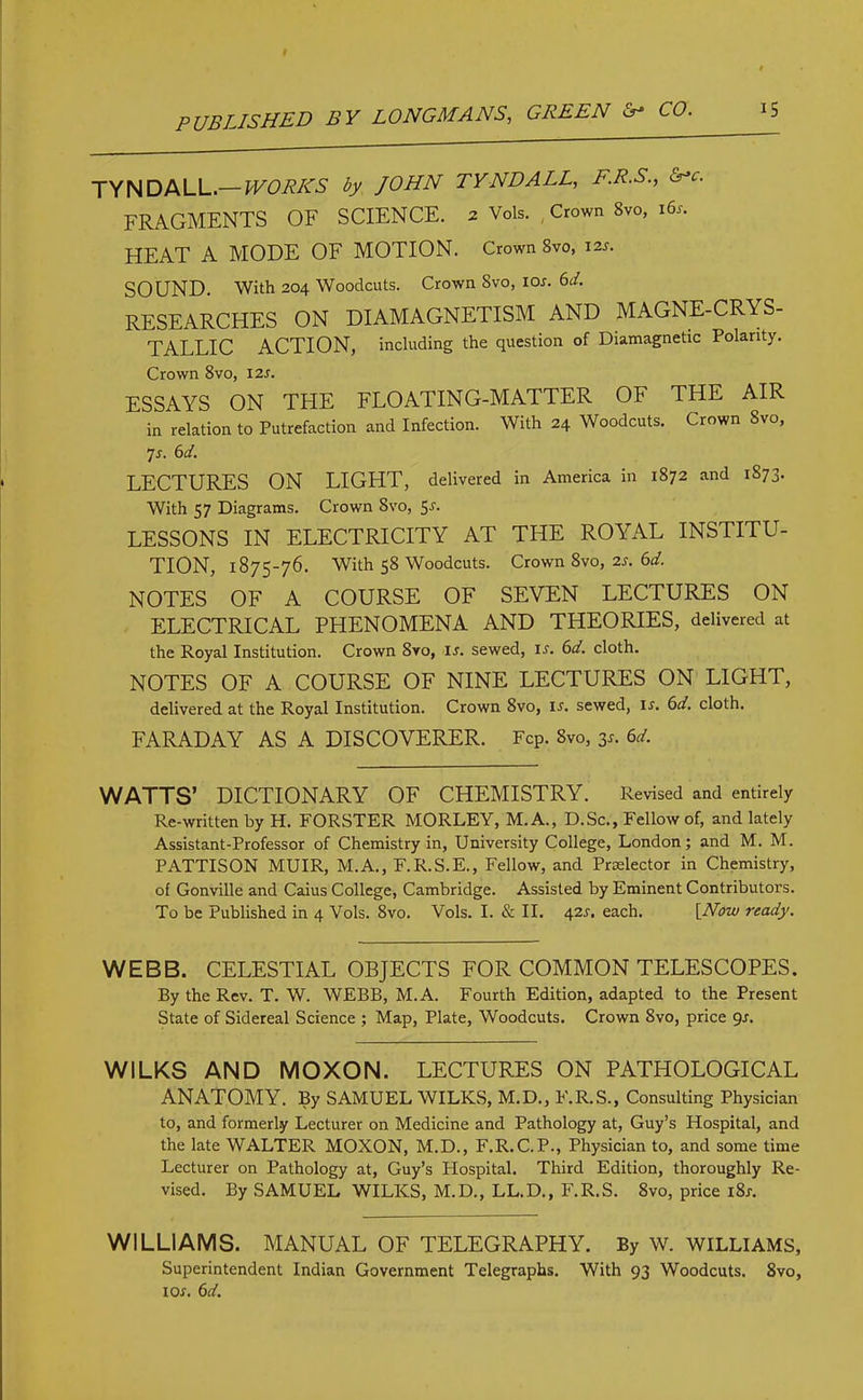 TYNDALL.— WORKS by JOHN TYNDALL, F.R.S., &>c. FRAGMENTS OF SCIENCE. 2 Vols. Crown Svo, 16s. HEAT A MODE OF MOTION. Crown 8vo, 12s. SOUND. With 204 Woodcuts. Crown Svo, ior. 6d. RESEARCHES ON DIAMAGNETISM AND MAGNE-CRYS- TALLIC ACTION, including the question of Diamagnetic Polarity. Crown 8vo, 12s. ESSAYS ON THE FLOATING-MATTER OF THE AIR in relation to Putrefaction and Infection. With 24 Woodcuts. Crown Svo, 7j. 6d. LECTURES ON LIGHT, delivered in America in 1872 and 1S73. With 57 Diagrams. Crown Svo, 5-r. LESSONS IN ELECTRICITY AT THE ROYAL INSTITU- TION, 1875-76. With 58 Woodcuts. Crown 8vo, 2s. 6d. NOTES OF A COURSE OF SEVEN LECTURES ON ELECTRICAL PHENOMENA AND THEORIES, delivered at the Royal Institution. Crown 8vo, ir. sewed, ir. 6d. cloth. NOTES OF A COURSE OF NINE LECTURES ON LIGHT, delivered at the Royal Institution. Crown Svo, is. sewed, ir. 6d. cloth. FARADAY AS A DISCOVERER. FcP. Svo, 3r. 6d. WATTS’ DICTIONARY OF CHEMISTRY. Revised and entirely Re-written by H. FORSTER MORLEY, M.A., D.Sc., Fellow of, and lately Assistant-Professor of Chemistry in, University College, London; and M. M. PATTISON MUIR, M.A., F.R.S.E., Fellow, and Prelector in Chemistry, of Gonville and Caius College, Cambridge. Assisted by Eminent Contributors. To be Published in 4 Vols. 8vo. Vols. I. & II. 42s. each. [Now ready. WEBB. CELESTIAL OBJECTS FOR COMMON TELESCOPES. By the Rev. T. W. WEBB, M.A. Fourth Edition, adapted to the Present State of Sidereal Science ; Map, Plate, Woodcuts. Crown 8vo, price 9s. WILKS AND MOXON. LECTURES ON PATHOLOGICAL ANATOMY. By SAMUEL WILKS, M.D., F.R.S., Consulting Physician to, and formerly Lecturer on Medicine and Pathology at, Guy’s Hospital, and the late WALTER MOXON, M.D., F.R.C.P., Physician to, and some time Lecturer on Pathology at, Guy’s Hospital. Third Edition, thoroughly Re- vised. By SAMUEL WILKS, M.D., LL.D., F.R.S. Svo, price i8j. WILLIAMS. MANUAL OF TELEGRAPHY. By W. WILLIAMS, Superintendent Indian Government Telegraphs. With 93 Woodcuts. 8vo, 1 or. 6d.
