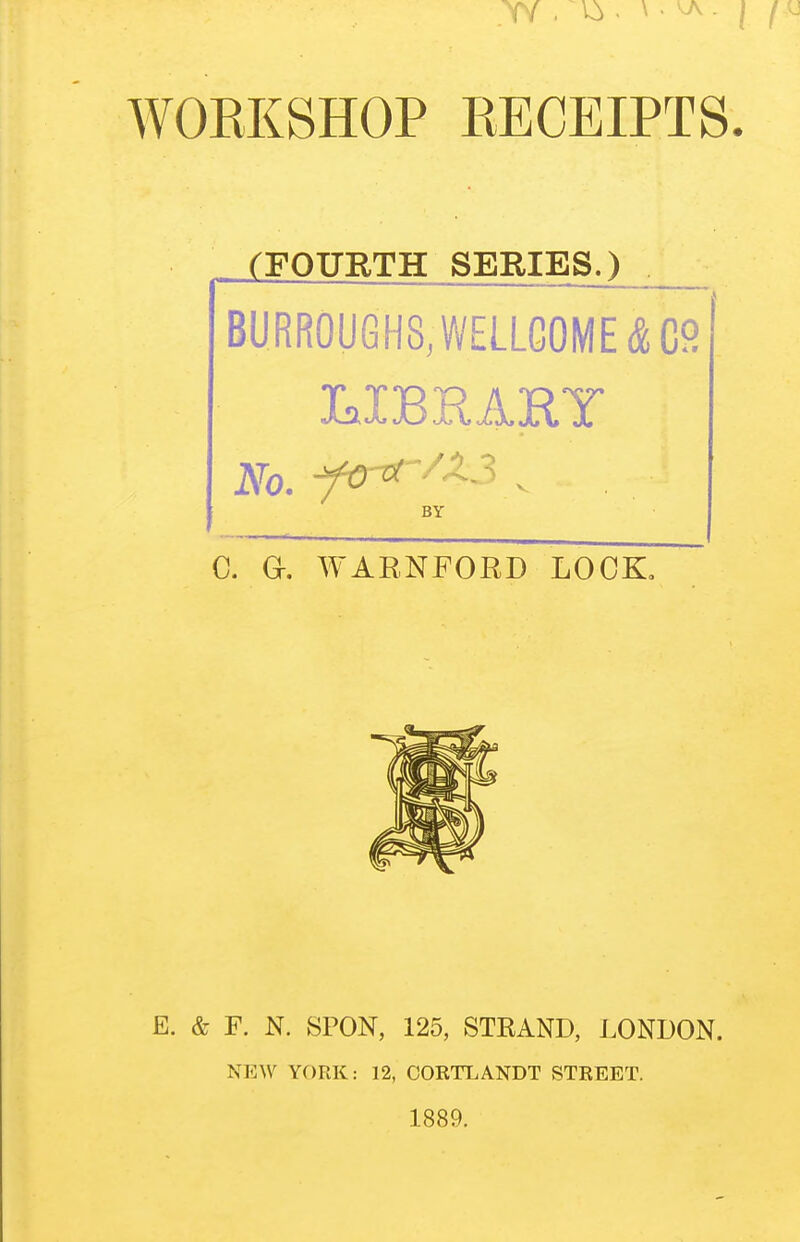 WORKSHOP RECEIPTS. . (FOURTH SERIES.) BURROUGHS, WELLCOME & 09 No. fC^^^^^ ^ BY C. a. WARNFORD LOCK, E. & F. N. SPON, 125, STRAND, LONDON. NEW YORK: 12, CORTLANDT STREET. 1889.