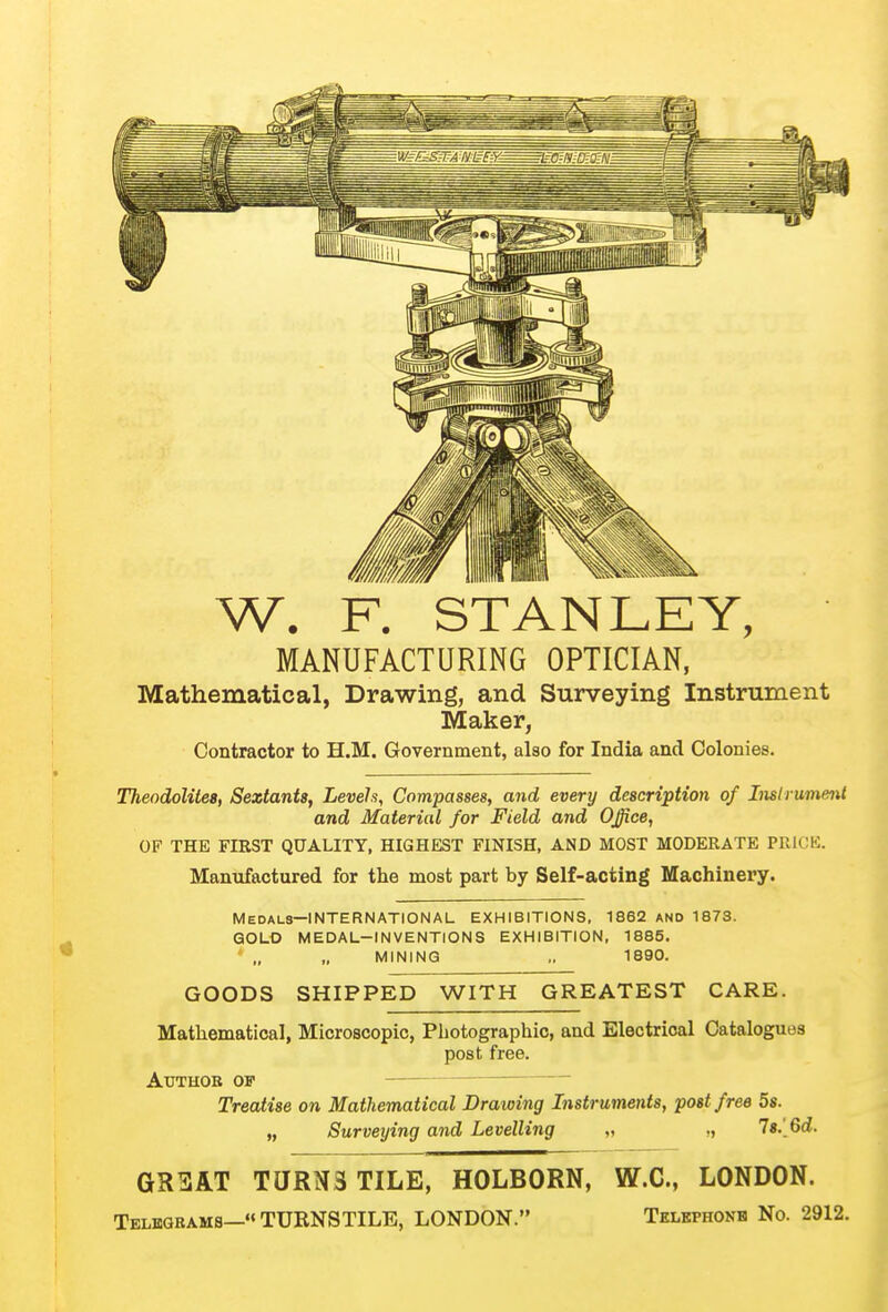 W. F. STANLEY, MANUFACTURING OPTICIAN, Mathematical, Drawing, and Surveying Instrument Maker, Contractor to H.M. Government, also for India and Colonies. Theodolites, Sextants, Levels, Compasses, and every description of Insh ument and Material for Field and Office, OF THE FIRST QUALITY, HIGHEST FINISH, AND MOST MODERATE PRICE. Manufactured for the most part by Self-acting Machinery. Medals—INTERNATIONAL EXHIBITIONS, 1862 ano 1873. GOLD MEDAL-INVENTIONS EXHIBITION, 1885. MINING ,. 1890. GOODS SHIPPED WITH GREATEST CARE. Mathematical, Microscopic, Photographic, and Electrical Catalogues post free. Author of Treatise on Mathematical Drawing Instruments, post free 5s. „ Surveying and Levelling „ ,, 7«.[6d. GR3AT TURNSTILE, HOLBORN, W.C., LONDON. Telegrams—TUENSTILE, LONDON. Tklephonb No. 2912.