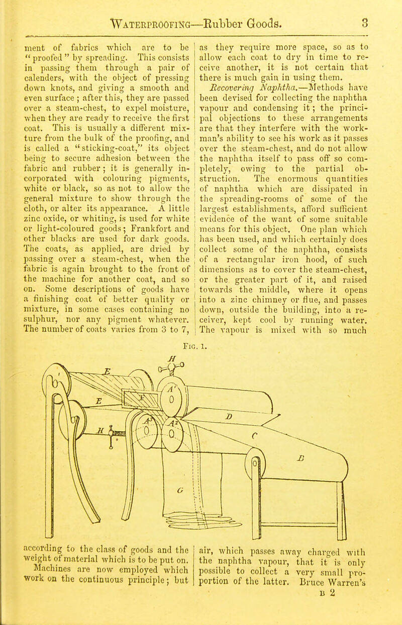 nient of fabrics which are to be  proofed  by spreading. This consists in passing them througli a pair of calenders, with the object of pressing down knots, and giving a smooth and even surface ; after this, they are passed over a steam-chest, to expel moisture, ■vvhen they are ready to receive the first coat. This is usually a different mix- ture from the bulk of the proofing, and is called a  sticking-coat, its object being to secure adhesion between the fabric and rubber; it is generally in- corporated with colouring pigments, white or black, so as not to allow the general mixture to show through the cloth, or alter its appearance. A little zinc oxide, or whiting, is used for white or light-coloured goods; Frankfort and other blacks are used for dark goods. The coats, as applied, are dried by passing over a steam-chest, when the ftibric is again brought to the front of the machine for another coat, and so on. Some descriptions of goods have a finishing coat of better quality or mixture, in some cases containing no sulphur, nor any pigment whatever. The number of coats varies from 3 to 7, as they require more space, so as to allow each coat to dry in time to re- ceive another, it is not certain that there is much gain in using them. Eecoverinq Naphtha.—Methods have been devised for collecting the naphtlia vapour and condensing it; the princi- pal objections to these arrangements are that they interfere with the work- man's ability to see his work as it passes over the steam-chest, and do not allow the naphtha itself to pass off so com- pletely, owing to the partial ob- struction. The enormous quantities of naphtha which are dissipated in the spreading-rooms of some of the largest establishments, afford sufficient evidence of the want of some suitable means for this object. One plan which has been used, and which certainly does collect some of the naphtha, consists of a rectangular iron hood, of such dimensions as to cover the steam-chest, or the greater part of it, and raised towards the middle, where it opens into a zinc chimney or flue, and passes down, oiitside the building, into a re- ceiver, kept cool by running water. The vapour is mixed with so much Fig. 1. according to the class of goods and the weight of material which is to be put on. Machines are now employed which work on the continuous principle; but air, which passes away charged with the naphtha vapour, that it is only possible to collect a very small pro- portion of the latter. Bruce Warren's B 2