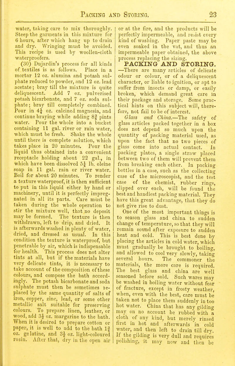 water, taking care to mix thoroughly. Steep the garments in this mixture for 6 hours, after which hang up to drain and dry. Wringing must be avoided. This recipe is used by woollen-cloth waterproofers. (30) Dujardin's process for all kinds of textiles is as follows. Place in a mortar 12 oz. alumina and potash sul- phate reduced to powder, and 12 oz. lead acetate; bray till the mixture is quite deliquescent. Add 7 oz. pulverised potash bicarbonate, and 7 oz. soda sul- phate ; bray till completely combined. Pour in 4| oz. calcined magnesia, and continue braying while adding 8f pints water. Pour the whole into a bucket containing 11 gal. river or rain water, which must be fresh. Shake the whole until there is complete solution, which takes place in 20 minutes. Pour the liquid thus obtained into a convenient receptacle holding about 22 gal., in which have been dissolved 5| lb. oleine soap in 11 gal. rain or river water. Boil for about 20 minutes. To render a texture waterproof, it is then sufficient to put in this liquid either by hand or machinery, until it is perfectly impreg- nated in all its parts. Care must be taken during the whole operation to stir the mixture well, that no deposit may be formed. The texture is then withdrawn, left to drip, and dried. It is afterwards washed in plenty of water, dried, and dressed as usual. In this condition the texture is waterproof, but penetrable by air, which is indispensable for health. This process does not alter tints at all, but if the materials have very delicate tints, it is necessary to take account of the composition of these colours, and compose the bath accord- ingly. The potash bicarbonate and soda sulphate must then be sometimes le- placed by the same quantity of salts of iron, copper, zinc, lead, or some other metallic salt suitable for preserving colours. To prepare linen, leather, or wood, add 3J oz. margarine to the bath. When it is desired to prepare cotton or paper, it is well to add to the bath Ig oz. gelatine, and 3^ oz. light-coloured rosin. After that, dry in tiie open air or at the fire, and the products will be perfectly impermeable, and resist every kind of washing. Paper paste may be even soaked in the vat, and thus an impermeable paper obtained, the above process replacing the sizing. PACKING AND STORING. —There are many articles of delicate odour or colour, or of a deliquescent character, or liable to ignition, or apt to suffer from insects or damp, or easily broken, Avhich demand great care in their package and storage. Some prac- tical hints on this subject will, there- fore, not fail to be of interest. Glass and China.—The safety of glass articles packed together in a box does not depend so much upon the quantity of packing material used, as upon the fact that no two pieces of glass come into actual contact. In packing plates, a single straw placed between two of them will prevent them from breaking each other. In packing bottles in a case, such as the collecting case of the microscopist, and the test case of the chemist, rubber rings, slipped over each, will be found the best and handiest packing material. They have this great advantage, that they do not give rise to dust. One of the most important things is to season glass and china to sudden change of temperature, so that they will remain sormd after exposure to sudden heat and cold. This is best done by placing the articles in cold water, which must gradually be brought to boiling, and allowed to cool very slowly, takin'g several hours. The  commoner the materials, the more care is required. The best glass and china are well seasoned before sold. Such wares may be washed in boiling water without fear of fracture, except in frosty weather, when, even with the best, care must be taken not to place them suddenly in too hot water. China that has any gilding may on no account be rubbed with a cloth of any kind, but merely rinsed first in hot and afterwards in cold water, and then left to drain till dry. If the gilding is very dull and requires polishing, it may now and then be