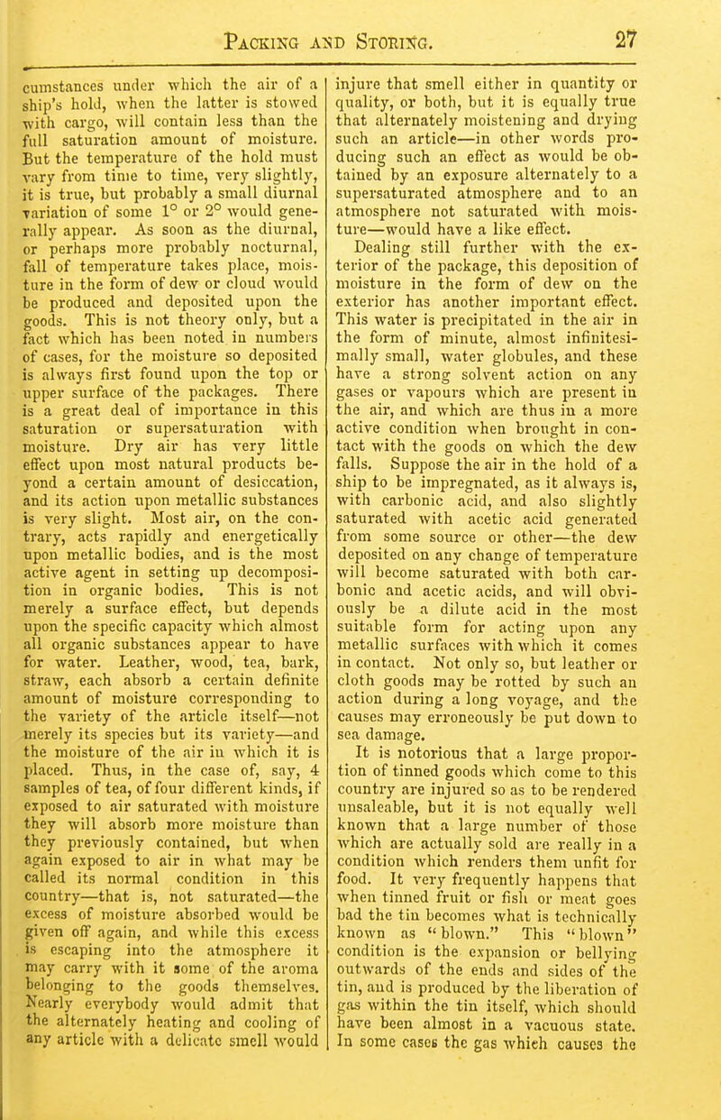 cumstances under which the air of a ship's hold, when the latter is stowed with cai'go, will contain less than the full saturation amount of moisture. But the temperature of the hold must vary from time to time, very slightly, it is true, but probably a small diurnal Tariation of some 1° or 2° would gene- rally appear. As soon as the diurnal, or perhaps more probably nocturnal, fall of temperature takes place, mois- ture in the form of dew or cloud would be produced and deposited upon the goods. This is not theory only, but a ftict which has been noted in numbers of cases, for the moisture so deposited is always first found upon the top or upper surface of the packages. There is a great deal of importance in this saturation or supersaturation with moisture. Dry air has very little effect upon most natural products be- yond a certain amount of desiccation, and its action upon metallic substances is very slight. Most air, on the con- trary, acts rapidly and energetically upon metallic bodies, and is the most active agent in setting up decomposi- tion in organic bodies. This is not merely a surface effect, but depends upon the specific capacity which almost all organic substances appear to have for water. Leathei, wood, tea, bark, straw, each absorb a certain definite amount of moisture corresponding to the variety of the article itself—not Jnerely its species but its variety—and the moisture of the air iu Avhich it is placed. Thus, in the case of, say, 4 samples of tea, of four different kinds, if exposed to air saturated with moisture they will absorb more moisture than they previously contained, but when again exposed to air in what may be called its noi-mal condition in this country—that is, not saturated—the excess of moisture absorbed would be given off again, and while this excess , is escaping into the atmosphere it may carry with it some of the aroma belonging to the goods themselves. Nearly everybody would admit that the alternately heating and cooling of any article with a delicate smell M'ould injure that smell either in quantity or quality, or both, but it is equally true that alternately moistening and drying such an article—in other words pro- ducing such an effect as would be ob- tained by an exposure alternately to a supersaturated atmosphere and to an atmosphere not saturated with mois- ture—would have a like effect. Dealing still further with the ex- terior of the package, this deposition of moisture in the form of dew on the exterior has another important effect. This water is precipitated in the air in the form of minute, almost infinitesi- mally small, water globules, and these have a strong solvent action on any gases or vapours which are present in the air, and which are thus in a more active condition when brought in con- tact with the goods on which the dew falls. Suppose the air in the hold of a ship to be impregnated, as it always is, with carbonic acid, and also slightly saturated with acetic acid generated from some source or other—the dew deposited on any change of temperature will become saturated with both car- bonic and acetic acids, and will obvi- ously be a dilute acid in the most suitable form for acting upon any metallic surfaces with which it comes in contact. Not only so, but leather or cloth goods may be rotted by such an action during a long voyage, and the causes may erroneously be put down to sea damage. It is notorious that a large propor- tion of tinned goods which come to this country are injured so as to be rendered unsaleable, but it is not equally well known that a large number of those which are actually sold are really in a condition which renders them unfit for food. It very frequently happens that when tinned fruit or fish or meat goes bad the tin becomes what is technically known as blown. This blown condition is the expansion or bellying outwards of the ends and sides of the tin, and is produced by the liberation of gas within the tin itself, which should have been almost in a vacuous state. In some cases the gas whieh causes tho