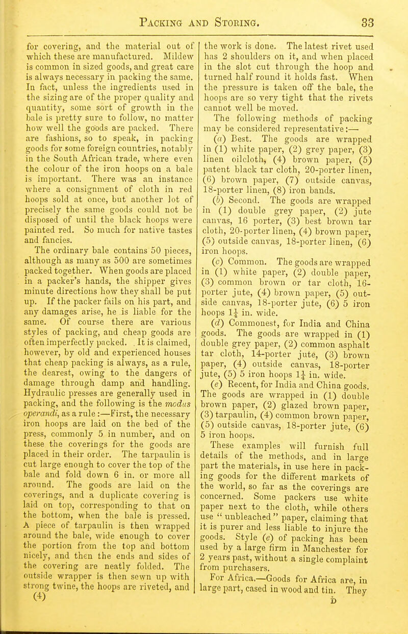 for covering, and the material out of which these are manufactured. Mildew is common in sized goods, and great care is always necessary in packing the same. In fact, unless the ingredients used in the sizing are of the proper quality and quantity, some sort of growth in the bale is ])retty sure to follow, no matter how well the goods are packed. There are fashions, so to speak, in packing goods for some foreign countries, notabl}^ in the South African trade, where even the colour of the iron hoops on a bale is important. There was an instance where a consignment of cloth in red hoops sold at once, but another lot of precisely the same goods could not be disposed of imtil the black hoops were painted red. So much for native tastes and fancies. The ordinary bale contains 50 pieces, although as many as 500 are sometimes packed together. When goods are placed in a packer's hands, the shipper gives minute directions how they shall be put up. If the packer fails on his pai't, and any damages arise, he is liable for the same. Of course there are various styles of packing, and cheap goods are often imperfectly packed. It is claimed, however, by old and experienced houses that cheap packing is always, as a rule, the dearest, owing to the dangers of damage through damp and handling. Hydraulic presses are generally used in packing, and the following is the modus operandi, as a rule:—First, the necessary iron hoops are laid on the bed of the press, commonly 5 in number, and on these the coverings for the goods are placed in their order. The tarpaulin is cut large enough to cover the top of the bale and fold down 6 in. or more all around. The goods are laid on the coverings, and a duplicate covering is laid on top, corresponding to that on the bottom, when the bale is pressed. A piece of tarpaulin is then wrapped around the bale, wide enough to cover the portion from the top aiid bottom nicely, and then the ends and sides of the covering are neatly folded. The outside wrapper is then sewn up with strong twine, the hoops are riveted, and (4) the work is done. The latest rivet used has 2 shoulders on it, and when placed in the slot cut through the hoop and turned half round it holds fast. When the pressure is taken off the bale, the hoops are so very tight that the rivets cannot well be moved. The following methods of packing may be considered representative;— (rt) Best. The goods are wrapped in (1) white paper, (2) grey paper, (3) linen oilcloth, (4) brown paper, (5) patent black tar cloth, 20-porter linen, (6) brown paper, (7) outside canvas, 18-porter linen, (8) iron bands. (I}) Second. The goods are wrapped in (1) double grey paper, (2) jute canvas, 16 porter, (3) best brown tar cloth, 20-porter linen, (4) brown paper, (5) outside canvas, 18-porter linen, (6) iron hoops. (c) Common. The goods are wrapped in (1) white paper, (2) double paper, (3) common brown or tar cloth, 16- porter jute, (4) brown paper, (5) out- side canvas, 18-porter jute, (6) 5 iron hoops IJ in. wide. (c?) Commonest, fur India and China goods. The goods are wrapped in (1) double grey paper, (2) common asphalt tar cloth, 14-porter jute, (3) brown paper, (4) outside canvas, 18-porter jute, (5) 5 iron hoops IJ in. wide. (e) Recent, for India and China goods. The goods are wrapped in (1) double brown paper, (2) glazed brown paper, (3) tarpaulin, (4) common brown paper, (5) outside canvas, 18-porter jute, (6) 5 iron hoops. These examples will furnish full details of the methods, and in large part the materials, in use here in pack- ing goods for the different markets of the world, so far as the coverings are concerned. Some packers use white paper next to the cloth, while others use  unbleached  paper, claiming that it is purer and less liable to injure the goods. Style (e) of packing has been used by a large firm in Manchester for 2 years past, without a single complaint from purchasers. For Africa.—Goods for Africa are, in large part, cased in wood and tin. They b