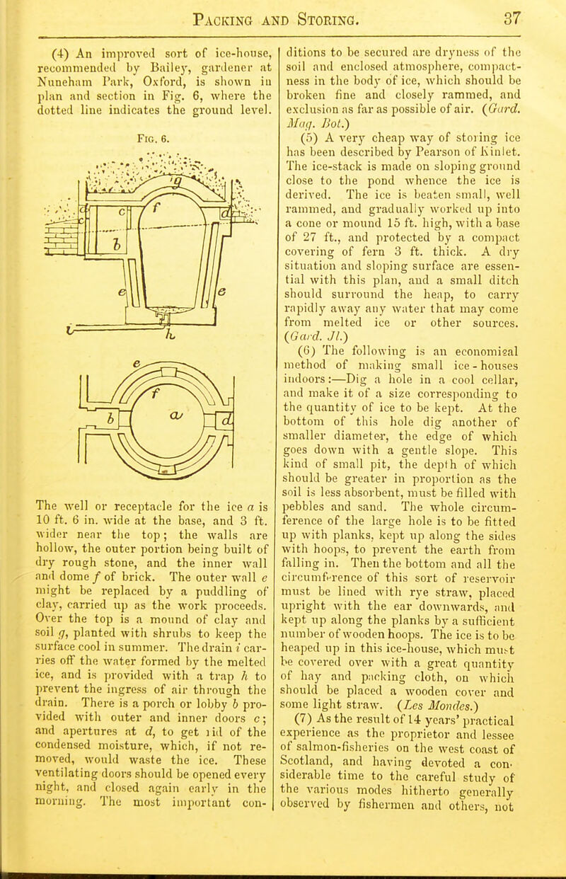 (4-) An improved sort of ice-house, recommeaded by Bailej', gardener at Nuneham Park, Oxford, is shown in plan and section in Fig. 6, where the dotted line indicates the gi'ound level. Fig. 6. The well or receptacle for the ice a is 10 ft. 6 in. wide at the base, and 3 ft. wider near the top; the walls are hollow, the outer portion being built of dry rough stone, and the inner wall and dome / of brick. The outer wall e might be replaced by a puddling of clay, carried up as the work proceeds. Over the top is a mound of clay and soil g, planted with shrubs to keep the surface cool in summer. The drain i car- ries off the water formed by the melted ice, and is provided with a trap h to prevent the ingress of air thi-ough the drain. There is a porch or lobby b pro- vided with outer and inner doors c; and apertures at d, to get i id of the condensed moisture, which, if not re- moved, would waste the ice. These ventilating doors should be opened every night, and closed again early in the morning. The most important con- ditions to be secured are dryness of the soil and enclosed atmosphere, compact- ness in the body of ice, which should be broken fine and closely rammed, and exclusion as far as possible of air. (^Gard. Mag. Bot.) (5) A very cheap way of storing ice has been described by Pearson of Kinlet. The ice-stack is made on sloping ground close to the pond whence the ice is derived. The ice is beaten small, well rammed, and gradually worked up into a cone or mound 15 ft. high, with a base of 27 ft., and protected by a compact covering of fern 3 ft. thick. A dry situation and sloping surface are essen- tial with this plan, and a small ditch should surround the heap, to carry i-apidly away any water that may come from melted ice or other sources. {Gard. Jl.) (6) The following is an economisal method of making small ice-houses indoors:—Dig a hole in a cool cellar, and make it of a size corresponding to the quantity of ice to be kept. At the bottom of this hole dig another of smaller diameter, the edge of which goes down with a gentle slope. This kind of small pit, the depth of which should be greater in proportion as the soil is less absorbent, must be filled with pebbles and sand. The whole circum- ference of the large hole is to be fitted up with planks, kept up along the sides with hoops, to prevent the earth from falling in. Then the bottom and all the circumfHrence of this sort of reservoir must be lined with rye straw, placed upright with the ear downwards, and kept up along the planks by a sufficient number of wooden hoops. The ice is to be heaped up in this ice-house, which mu^t be covered over with a groat quantity of hay and packing cloth, on which should be placed a wooden cover and some light straw. {Les Mondes.) (7) As the result of 14 years' practical experience as the proprietor and lessee of salmon-fisheries on the west coast of Scotland, and having devoted a con- siderable time to the careful study of the various modes hitherto generally observed by fishermen and others, not