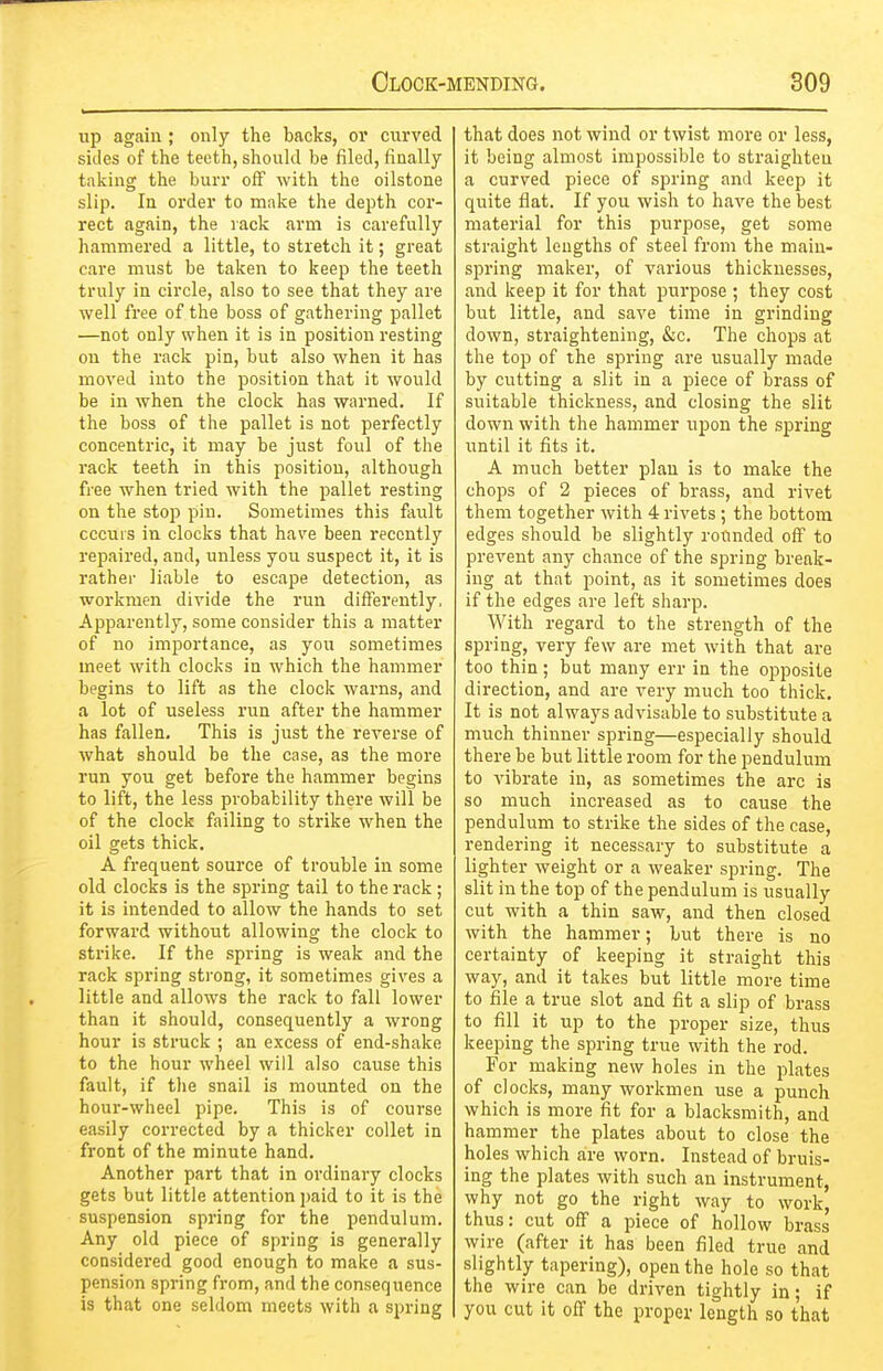 up again ; only the backs, or curved sides of the teeth, should be filed, finally taking the burr off with the oilstone slip. In order to make the depth cor- rect again, the rack arm is carefully hammered a little, to stretch it; great care must be taken to keep the teeth truly in circle, also to see that they are well free of the boss of gathering pallet —not only when it is in position resting on the rack pin, but also when it has moved into the position that it would be in when the clock has warned. If the boss of the pallet is not perfectly concentric, it may be just foul of the rack teeth in this position, although free when tried with the pallet resting on the stop pin. Sometimes this fault cccuis in clocks that have been recently I'epaired, and, unless you suspect it, it is rather liable to escape detection, as workmen divide the run differently, Apparently, some consider this a matter of no importance, as you sometimes meet with clocks in which the hammer begins to lift as the clock warns, and a lot of useless run after the hammer has fallen. This is just the reverse of what should be the case, as the more run you get before the hammer begins to lift, the less probability there will be of the clock failing to strike when the oil gets thick. A frequent source of trouble in some old clocks is the spring tail to the rack ; it is intended to allow the hands to set forward without allowing the clock to strike. If the spring is weak and the rack spring strong, it sometimes gives a little and allows the rack to fall lower than it should, consequently a wrong hour is struck ; an excess of end-shake to the hour wheel will also cause this fault, if the snail is mounted on the hour-wheel pipe. This is of course easily corrected by a thicker collet in front of the minute hand. Another part that in ordinary clocks gets but little attention paid to it is the suspension spring for the pendulum. Any old piece of spring is generally considered good enough to make a sus- pension spring from, and the consequence is that one seldom meets with a spring that does not wind or twist more or less, it being almost impossible to straighten a curved piece of spring and keep it quite flat. If you wish to have the best material for this purpose, get some straight lengths of steel from the main- spring maker, of various thicknesses, and keep it for that purpose ; they cost but little, and save time in grinding down, straightening, &c. The chops at the top of the spring are usually made by cutting a slit in a piece of brass of suitable thickness, and closing the slit down with the hammer upon the spring until it fits it. A much better plan is to make the chops of 2 pieces of brass, and rivet them together with 4 rivets; the bottom edges should be slightly rounded off to prevent any chance of the spring break- ing at that point, as it sometimes does if the edges are left sharp. With regard to the strength of the spring, very few are met with that are too thin; but many err in the opposite direction, and are very much too thick. It is not always advisable to substitute a much thinner spring—especially should there be but little room for the pendulum to vibrate in, as sometimes the arc is so much increased as to cause the pendulum to strike the sides of the case, rendering it necessary to substitute a lighter weight or a weaker spring. The slit in the top of the pendulum is usually cut with a thin saw, and then closed with the hammer; but there is no certainty of keeping it straight this way, and it takes but little more time to file a true slot and fit a slip of brass to fill it up to the proper size, thus keeping the spring true with the rod. For making new holes in the plates of clocks, many workmen use a punch which is more fit for a blacksmith, and hammer the plates about to close the holes which are worn. Instead of bruis- ing the plates with such an instrument, why not go the right way to work, thus: cut off a piece of hollow brass wire (after it has been filed true and slightly tapering), open the hole so that the wire can be driven tightly in; if you cut it off the proper length so that