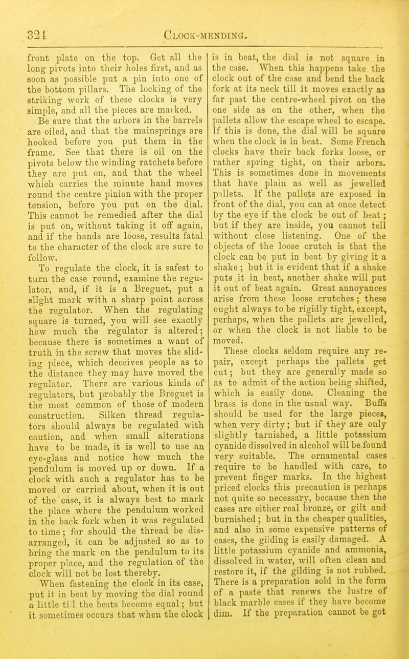 front plate on the top. Get all the long pivots into their holes first, and as soon as possible put a pin into one of the bottom pillars. The locking of the striking work of these clocks is very simple, and all the pieces are marked. Be sure that the arbors in the barrels are oiled, and that the mainsprings are hooked before you put them in the frame. See that there is oil on the pivots below the winding ratchets before they are put on, and that the wheel which carries the minute hand moves round the centre pinion with the proper tension, before you put on the dial. This cannot be remedied after the dial is put on, without taking it off again, and if the hands are loose, results fatal to the character of the clock are sure to follow. To regulate the clock, it is safest to turn the case round, examine the regu- lator, and, if it is a Breguet, put a slight mark with a sharp point across the regulator. When the regulating square is turned, you will see exactly how much the regulator is altered; because there is sometimes a want of truth in the screw that moves the slid- ing piece, which deceives people as to the distance they may have moved the regulator. There are various kinds of regulators, but probably the Breguet is the most common of those of modern construction. Silken thread regula- tors should always be regulated with caution, and when small alterations have to be made, it is well to use an eye-glass and notice how much the pendulum is moved up or down. If a clock with such a regulator has to be moved or carried about, when it is out of the case, it is always best to mark the place where the pendulum woi-ked in the back fork when it was regulated to time ; for should the thread be dis- arranged, it can be adjusted so as to bring the mark on the pendulum to its proper place, and the regulation of the clock will not be lost thereby. When fastening the clock in its case, put it in beat by moving the dial round a little ti 1 the beats become equal; but it sometimes occurs that when the clock is in beat, the dial is not square in the case. When this happens take the clock out of the case and bend the back fork at its neck till it moves exactly as far past the centre-wheel pivot on the one side as on the other, when the pallets allow the escape wheel to escape. If this is done, the dial will be square when the clock is in beat. Some French clocks have their back forks loose, or rather spring tight, on their arbors. This is sometimes done in movements that have plain as well as jewelled pillets. If the pallets are exposed iu front of the dial, you can at once detect by the eye if the clock be out of beat; but if they are inside, you cannot tell without close listening. One of the objects of the loose crutch is that the clock can be put in beat by giving it a shake ; but it is evident that if a shake puts it in beat, another shake will put it out of beat again. Great annoyances arise from these loose crutches ; these ought always to be rigidly tight, except, perhaps, when the pallets are jewelled, or when the clock is not liable to be moved. These clocks seldom require any re- pair, except perhaps the pallets get cut; but they are generally made so as to admit of the action being shifted, which is easily done. Cleaning the brass is done in the usual way. Buffs should be used for the large pieces, when very dirty; but if they are only slightly tarnished, a little potassium cyanide dissolved in alcohol will be found very suitable. The ornamental cases require to be handled with care, to prevent finger marks. In the highest priced clocks this precaution is perhaps not quite so necessary, because then the cases are either real bronze, or gilt and burnished; but in the cheaper qualities, and also in some expensive patterns of cases, the gilding is easily damaged. A little potassium cyanide and ammonia, dissolved in water, will often clean and restore it, if the gilding is not rubbed. There is a preparation sold in the form of a paste that renews the lustre of black marble cases if they have become dim. If the preparation cannot be got