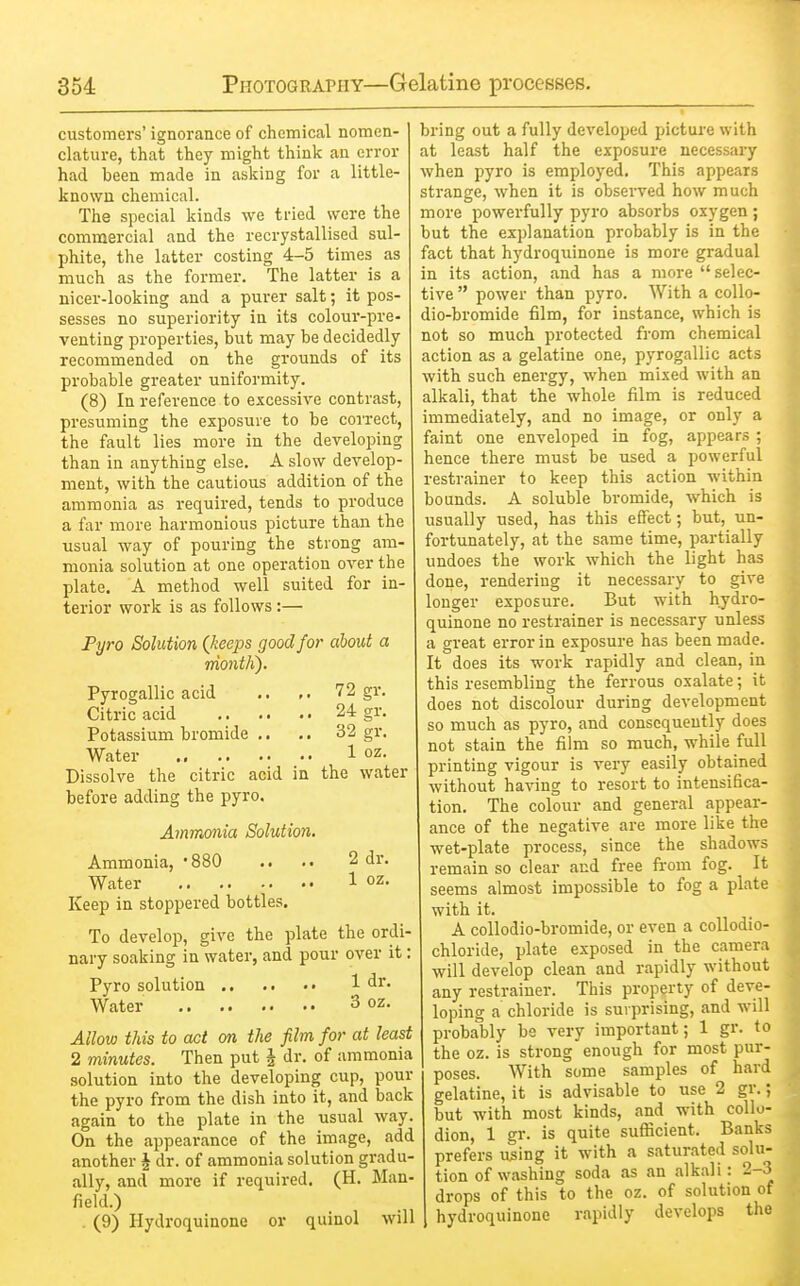 customers' ignorance of chemical nomen- clature, that they might think an error had been made in asking for a little- known chemical. The special kinds we tried were the commercial and the recrystallised sul- phite, the latter costing 4-5 times as much as the former. The latter is a nicer-looking and a purer salt; it pos- sesses no superiority in its colour-pre- venting properties, but may be decidedly recommended on the grounds of its probable greater uniformity. (8) In reference to excessive contrast, presuming the exposure to be coi'rect, the fault lies more in the developing than in anything else. A slow develop- ment, with the cautious addition of the ammonia as required, tends to produce a far more harmonious picture than the usual way of pouring the strong am- monia solution at one operation over the plate. A method well suited for in- terior work is as follows:— Pyro Solution (keeps good for about a rriontli). Pyrogallic acid .. 72 gr. Citric acid 24 gr. Potassium bromide .. .. 32 gr. Water 1 oz- Dissolve the citric acid in the water before adding the pyro. Ammmia Solution. Ammonia, -880 .. .. 2 dr. Water 1 oz- Keep in stoppered bottles. To develop, give the plate the ordi- nary soaking in water, and pour over it; Pyro solution 1 dr. Water 3 oz. Allow this to act on the film for at least 2 minutes. Then put | dr. of ammonia solution into the developing cup, pour the pyro from the dish into it, and back again to the plate in the usual way. On the appearance of the image, add another J dr. of ammonia solution gradu- ally, and more if required. (H. Man- field.) . (9) Hydroquinone or quinol will bring out a fully developed picture with at least half the exposure necessary when pyro is employed. This appears strange, when it is observed how much more powerfully pyro absorbs oxygen ; but the explanation probably is in the fact that hydroquinone is more gradual in its action, .and has a more selec- tive  power than pyro. With a collo- dio-bromide film, for instance, which is not so much protected from chemical action as a gelatine one, pyrogJiUic acts with such energy, when mixed with an alkali, that the whole film is reduced immediately, and no image, or only a faint one enveloped in fog, appears ; hence there must be used a powerful restrainer to keep this action within bounds. A soluble bromide, which is usually used, has this effect; but, un- fortunately, at the same time, partially undoes the work which the light has done, rendering it necessary to give longer exposure. But with hydro- quinone no restrainer is necessary unless a great error in exposure has been made. It does its work rapidly .and clean, in this resembling the ferrous oxalate; it does not discolour during development so much as pyro, and consequently does not stain the film so much, while full printing vigour is very easily obtained without having to resort to intensifica- tion. The colour .and general appear- ance of the negative are more like the wet-plate process, since the shadows remain so clear and free from fog. It seems almost impossible to fog a pkte with it. A coUodio-bi-omide, or even a coUodio- chloride, plate exposed in the camera will develop clean and rapidly without any restrainer. This property of deve- loping a chloride is surprising, and will probably be very important; 1 gr. to the oz. is strong enough for most pur- poses. With some samples of hard gelatine, it is advisable to use 2 gr. but with most kinds, and with collo- dion, 1 gr. is quite sufficient. Banks prefers using it with a saturated solu tion of wfishing soda as an jvlkali: 2-3 drops of this to the oz. of solution of hydroquinone r.ipidly develops the