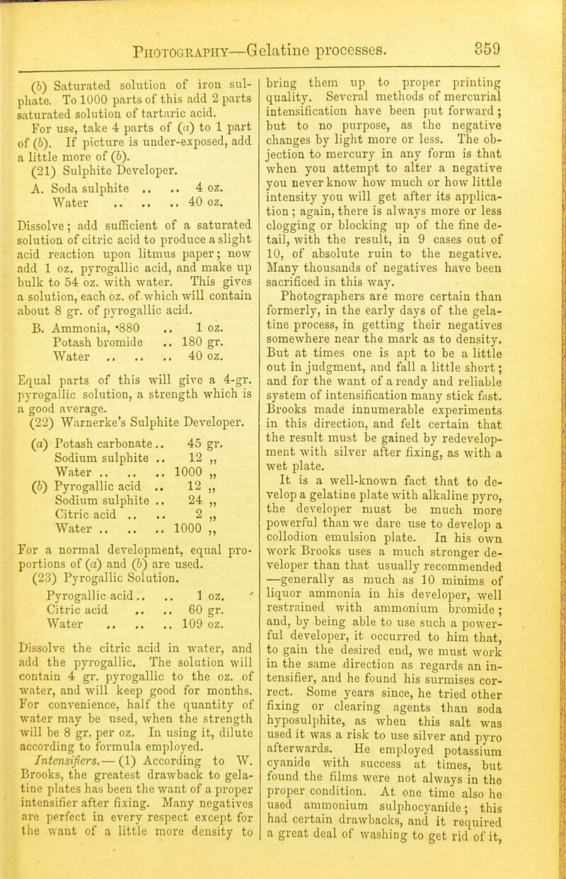 (6) Saturated solution of iron sul- phate. To 1000 parts of this add 2 parts saturated solution of tartaric acid. For usQ, take 4 parts of (a) to 1 part of (6). If picture is under-exposed, add a little more of (6). (21) Sulphite Developer. A. Soda sulphite .. .. 4 oz. Water 40 oz. Dissolve; add sufficient of a saturated solution of citric acid to produce a slight acid reaction upon litmus paper; now add 1 oz. pyrogallic acid, and make up hulk to 54 oz. with water. This gives a solution, each oz. of whicli will contain about 8 gr. of pyrogallic acid. B. Ammonia, '880 .. 1 oz. Potash bromide .. 180 gr. Water 40 oz. Equal parts of this will give a 4-gr. pyrogallic solution, a strength which is a good average. (22) Warnerke's Sulphite Developer. (a) Potash carbonate.. 45 gr. Sodium sulphite ., 12 ,, Water 1000 „ (6) Pyrogallic acid .. 12 „ Sodium sulphite .. 24 ,, Citric acid ., .. 2 „ Water 1000 „ For a normal development, equal pro- portions of (a) and (6) are used. (23) Pyrogallic Solution. Pyrogallic acid.. ,. 1 oz. Citric acid .. .. 60 gr. Water 109 oz. Dissolve the citric acid in water, and add the pyrogallic. The solution will contain 4 gr. pyrogallic to the oz. of water, and will keep good for months. For convenience, half the quantity of water may be used, when the strength will be 8 gr. per oz. In using it, dilute according to formula employed. Intensifiers. — (1) According to W. Brooks, the greatest drawback to gela- tine plates has been the want of a proper intensifier after fixing. Many negatives are perfect in every respect except for the want of a little more density to bring them up to proper printing quality. Several methods of mercurial intensification have been put forward; but to no purpose, as the negative changes by light more or less. The ob- jection to mercury in any form is that when you attempt to alter a negative you never know how much or how little intensity you will get after its applica- tion ; again, there is always more or less clogging or blocking up of the fine de- tail, with the result, in 9 cases out of 10, of absolute ruin to the negative. Many thousands of negatives have been sacrificed in this way. Photographers are more certain than formerly, in the early days of the gela- tine process, in getting their negatives somewhere near the mai-k as to density. But at times one is apt to be a little out in judgment, and fall a little short; and for the want of a ready and reliable system of intensification many stick fast. Brooks made innumerable experiments in this direction, and felt certain that the result must be gained by redevelop- ment with silver after fixing, as with a wet plate. It is a well-known fact that to de- velop a gelatine plate with alkaline pyro, the developer must be much more powerful than we dare use to develop a coUod ion emulsion plate. In his own work Brooks uses a much stronger de- veloper than that usually recommended —generally as much as 10 minims of liquor ammonia in his developer, well restrained with ammonium bromide; and, by being able to use such a power- ful developer, it occurred to him that, to gain the desired end, we must work in the same direction as regards an in- tensifier, and he found his surmises cor- rect. Some years since, he tried other fixing or clearing agents than soda hyposulphite, as when this salt was used it was a risk to use silver and pyro afterwards. He employed potassium cyanide with success at times, but found the films were not always in the proper condition. At one time also he used ammonium sulphoc)'anide; this had certain drawbacks, and it required a great deal of washing to get rid of it,