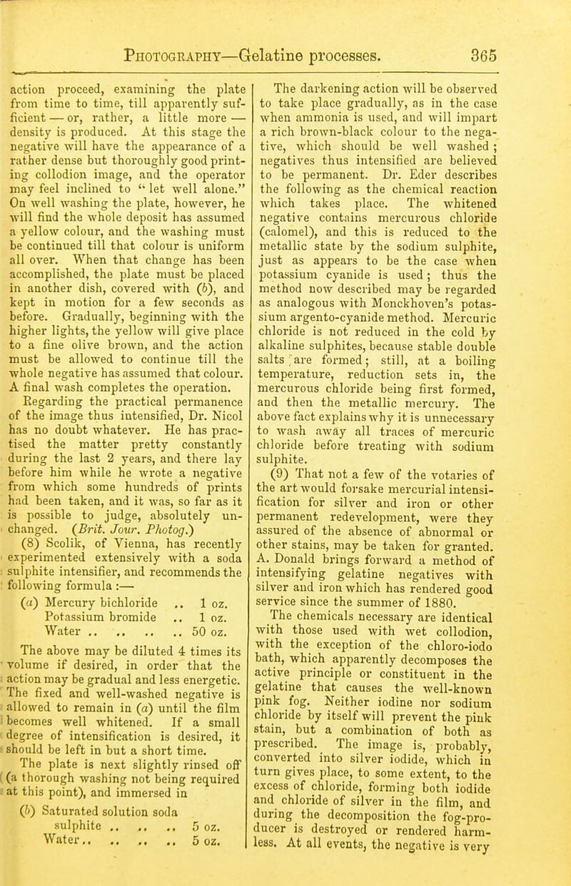 action proceed, examining the plate from time to time, till apparently suf- ficient — or, rather, a little more — density is produced. At this stage the negative will have the appearance of a rather dense but thoroughly good print- ing collodion image, and the operator may feel inclined to let well alone. On well washing the plate, however, he will find the whole deposit has assumed a yellow colour, and the washing must be continued till that colour is uniform all over. When that change has been accomplished, the plate must be placed in another dish, covered with (6), and kept in motion for a few seconds as before. Gradually, beginning with the higher lights, the yellow will give place to a fine olive brown, and the action must be allowed to continue till the whole negative has assumed that colour. A final wash completes the operation. Regarding the practical permanence of the image thus intensified. Dr. Nicol has no doubt whatever. He has prac- tised the matter pretty constantly during the last 2 years, and there lay before him while he wrote a negative from which some hundreds of prints had been taken, and it was, so far as it is possible to judge, absolutely un- ■ changed. (^Brit. Jour, Photog.) (8) Scolik, of Vienna, has recently ' experimented extensively with a soda : sulphite intensifier, and recommends the : following formula :— (a) Mercury bichloride ,. 1 oz. Potassium bromide ., 1 oz. Water 50 oz. The above may be diluted 4 times its • volume if desired, in order that the . action may be gradual and less energetic. The fixed and well-washed negative is allowed to remain in (a) until the film ! becomes well whitened. If a small ' degree of intensification is desired, it - should be left in but a short time. The plate is next slightly rinsed olf ((a thorough washing not being required 3 at this point), and immersed in (h) Saturated solution soda sulphite 5 oz. Water 5 oz. The darkening action will be observed to take place gradually, as in the case when ammonia is used, and will impart a rich brown-black colour to the nega- tive, which should be well washed ; negatives thus intensified are believed to be permanent. Dr. Eder describes the following as the chemical reaction which takes place. The whitened negative contains mercurous chloride (calomel), and this is reduced to the metallic state by the sodium sulphite, just as appears to be the case when potassium cyanide is used; thus the method now described may be regarded as analogous with Monckhoven's potas- sium argento-cyanide method. Mercuric chloride is not reduced in the cold by alkaline sulphites, because stable double salts ; are formed; still, at a boiling temperature, reduction sets in, the mercurous chloride being first formed, and then the metallic mercury. The above fact explains why it is unnecessary to wash away all traces of mercuric chloride before treating with sodium sulphite. (9) That not a few of the votaries of the art would forsake mercurial intensi- fication for silver and iron or other permanent redevelopment, were they assured of the absence of abnormal or other stains, may be taken for granted. A. Donald brings forward a method of intensifying gelatine negatives with silver and iron which has rendered good service since the summer of 1880. The chemicals necessary are identical with those used with wet collodion, with the exception of the chloro-iodo bath, which apparently decomposes the active principle or constituent in the gelatine that causes the well-known pink fog. Neither iodine nor sodium chloride by itself will prevent the pink stain, but a combination of both as prescribed. The image is, probably, converted into silver iodide, which in turn gives place, to some extent, to the excess of chloride, forming both iodide and chloride of silver in the film, and during the decomposition the fog-pro- ducer is destroyed or rendered harm- less. At all events, the negative is very