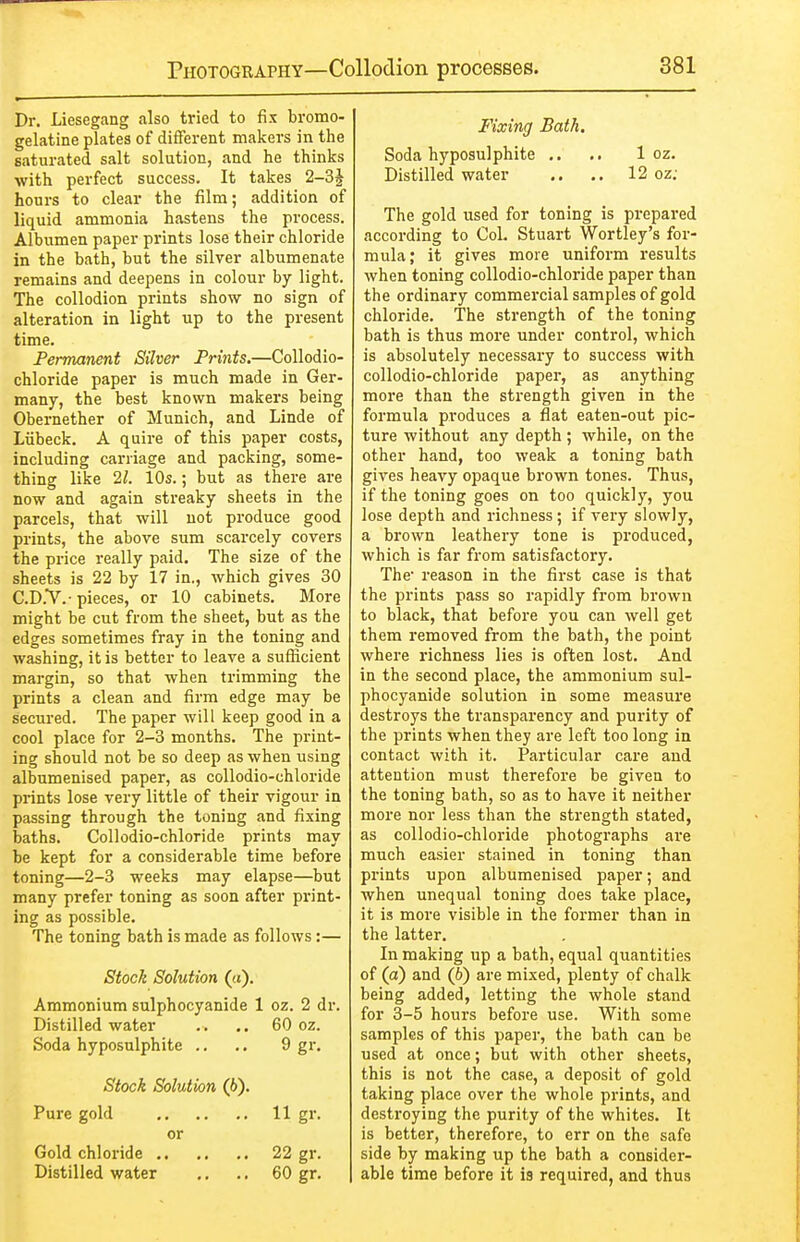 Dr. Liesegang also tried to fix bromo- gelatine plates of different makers in the saturated salt solution, and he thinks with perfect success. It takes 2-3^ hours to clear the film; addition of liquid ammonia hastens the process. Albumen paper prints lose their chloride in the bath, but the silver albumenate remains and deepens in colour by light. The collodion prints show no sign of alteration in light up to the present time. Permanent Silver Prints.—Collodio- chloride paper is much made in Ger- many, the best known makers being Obernether of Munich, and Linde of Liibeck. A quire of this paper costs, including carriage and packing, some- thing like 21. 10s.; but as there are now and again streaky sheets in the parcels, that will not produce good prints, the above sum scarcely covers the price I'eally paid. The size of the sheets is 22 by 17 in., which gives 30 C.D.V.- pieces, or 10 cabinets. More might be cut from the sheet, but as the edges sometimes fray in the toning and washing, it is better to leave a sufficient margin, so that when trimming the prints a clean and firm edge may be secured. The paper will keep good in a cool place for 2-3 months. The print- ing should not be so deep as when using albumenised paper, as collodio-chloride prints lose very little of their vigour in passing through the toning and fixing baths. Collodio-chloride prints may be kept for a considerable time before toning—2-3 weeks may elapse—but many prefer toning as soon after print- ing as possible. The toning bath is made as follows:— Stock Solution (a). Ammonium sulphocyanide 1 oz. 2 dr. Distilled water .. .. 60 oz. Soda hyposulphite .. .. 9 gi. Stock Solution (6). Pure gold 11 gr. or Gold chloride 22 gr. Distilled water ,. .. 60 gr. Fixing Bath. Soda hyposulphite ,. .. 1 oz. Distilled water .. .. 12 oz; The gold used for toning is prepared according to Col. Stuart Wortley's for- mula; it gives more uniform results when toning collodio-chloride paper than the ordinary commercial samples of gold chloride. The strength of the toning bath is thus more under control, which is absolutely necessary to success with collodio-chloride paper, as anything more than the strength given in the formula produces a flat eaten-out pic- ture without any depth ; while, on the other hand, too weak a toning bath gives heavy opaque brown tones. Thus, if the toning goes on too quickly, you lose depth and richness; if very slowly, a brown leathery tone is produced, which is far from satisfactory. The reason in the first case is that the prints pass so rapidly from brown to black, that before you can well get them removed from the bath, the point where richness lies is often lost. And in the second place, the ammonium sul- phocyanide solution in some measure destroys the transparency and purity of the prints when they are loft too long in contact with it. Particular care and attention must therefore be given to the toning bath, so as to have it neither more nor less than the strength stated, as collodio-chloride photographs are much easier stained in toning than prints upon albumenised paper; and when unequal toning does take place, it is more visible in the former than in the latter. In making up a bath, equal quantities of (a) and (6) are mixed, plenty of chalk being added, letting the whole stand for 3-5 hours before use. With some samples of this paper, the bath can be used at once; but with other sheets, this is not the case, a deposit of gold taking place over the whole prints, and destroying the purity of the whites. It is better, therefore, to err on the safe side by making up the bath a consider- able time before it is required, and thus