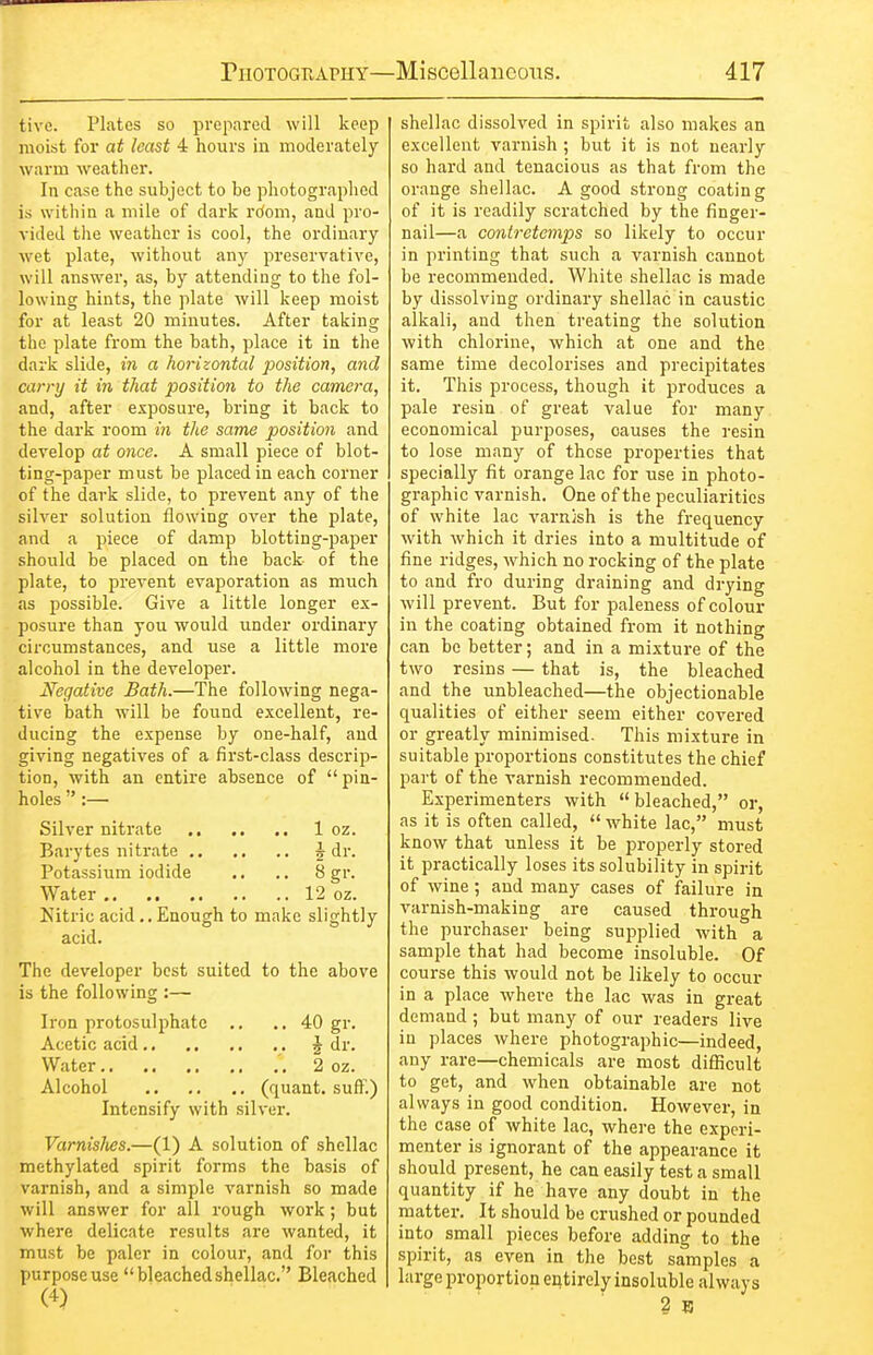 tive. Plates so prepared will keep moist for at least 4 hours in moderately warm weather. In case the subject to be photographed is within a mile of dark rdom, and pro- vided the weather is cool, the ordinary wet plate, without any preservative, will answer, as, by attending to the fol- lowing hints, the plate will keep moist for at least 20 minutes. After taking the plate from the bath, place it in the dark slide, m a horizontal position, and carry it in that position to the camera, and, after exposure, bring it back to the dark room in the same position and develop at once. A small piece of blot- ting-paper must be placed in each corner of the dark slide, to prevent any of the silver solution flowing over the plate, and a piece of damp blotting-paper should be placed on the back of the plate, to prevent evaporation as much as possible. Give a little longer ex- posure than you would under ordinary circumstances, and use a little more alcohol in the developer. Negative Bath.—The following nega- tive bath will be found excellent, re- ducing the expense by one-half, and giving negatives of a first-class descrip- tion, with an entire absence of pin- holes  :— Silver nitrate 1 oz. Barytes nitrate 5 dr. Potassium iodide .. .. 8 gr. Water 12 oz. Kitric acid.. Enough to make slightly acid. The developer best suited to the above is the following :— Iron protosulphatc ., ..40 gi-. Acetic acid ^ dr. Water 2 oz. Alcohol (quant, suff.) Intensify with silver, Varnislies.—(1) A solution of shellac methylated spirit forms the basis of varnish, and a simple varnish so made will answer for all rough work; but where delicate results are wanted, it must be paler in colour, and for this purpose use bleached shellac. Bleached shellac dissolved in spirit also makes an excellent varnish ; but it is not nearly so hard and tenacious as that from the orange shellac. A good strong coating of it is readily scratched by the finger- nail—a contretemps so likely to occur in printing that such a varnish cannot be recommended. White shellac is made by dissolving ordinary shellac in caustic alkali, and then treating the solution with chlorine, which at one and the same time decolorises and precipitates it. This process, though it produces a pale resin of great value for many economical purposes, causes the resin to lose many of those properties that specially fit orange lac for use in photo- graphic varnish. One of the peculiarities of white lac varn}sh is the frequency with which it dries into a multitude of fine ridges, which no rocking of the plate to and fro during draining and drying will prevent. But for paleness of colour in the coating obtained from it nothing can be better; and in a mixture of the two resins — that is, the bleached and the unbleached—the objectionable qualities of either seem either covered or greatly minimised. This mixture in suitable proportions constitutes the chief part of the varnish recommended. Experimenters with  bleached, or, as it is often called,  white lac, must know that unless it be properly stored it practically loses its solubility in spirit of wine; and many cases of failure in varnish-making are caused through the purchaser being supplied with a sample that had become insoluble. Of course this would not be likely to occur in a place where the lac was in great demand ; but many of our readers live in places where photographic—indeed, any rare—chemicals are most difficult to get, and when obtainable are not always in good condition. However, in the case of white lac, where the experi- menter is ignorant of the appearance it should present, he can easily test a small quantity if he have any doubt in the matter. It should be crushed or pounded into small pieces before adding to the spirit, as even in the best samples a large proportion entirely insoluble always 3 B
