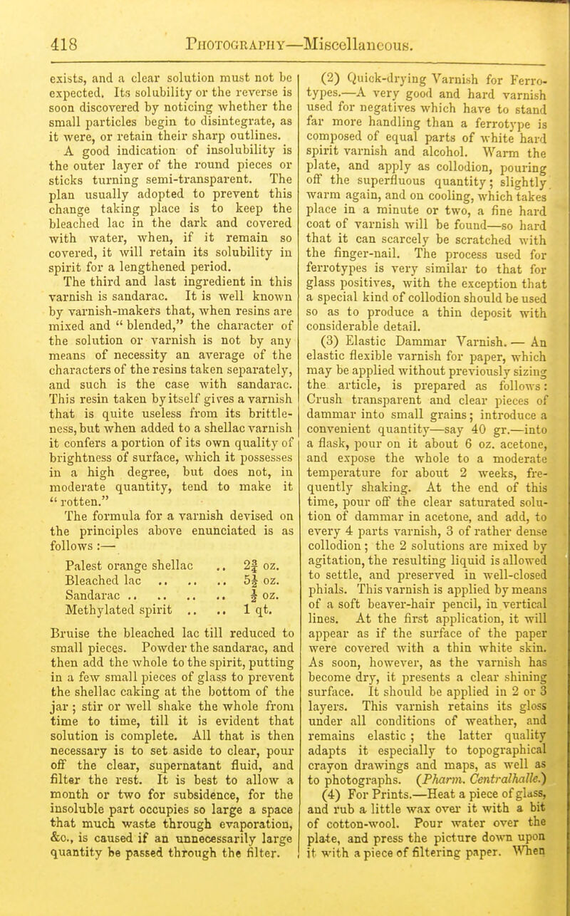 exists, and a clear solution must not be expected. Its solubility or the reverse is soon discovered by noticing whether the small particles begin to disintegrate, as it were, or retain their sharp outlines. A good indication of insolubility is the outer layer of the round pieces or sticks turning semi-transparent. The plan usually adopted to prevent this change taking place is to keep the bleached lac in the dark and covered with water, when, if it remain so covered, it will retain its solubility in spirit for a lengthened period. The third and last ingredient in this varnish is sandarac. It is well known by varnish-makers that, when resins are mixed and  blended, the character of the solution or varnish is not by any means of necessity an average of the characters of the resins taken separately, and such is the case with sandarac. This resin taken by itself gives a varnish that is quite useless from its bi'ittle- ness, but wlien added to a shellac varnish it confers a portion of its own quality of brightness of surface, which it possesses in a high degree, but does not, in moderate quantity, tend to make it  rotten. The formula for a varnish devised on the principles above enunciated is as follows:— Palest oi'ange shellac .. 2f oz. Bleached lac 5| oz. Sandarac § oz. Methylated spirit .. ., 1 qt. Bruise the bleached lac till reduced to small pieces. Powder the sandarac, and then add the whole to the spirit, putting in a few small pieces of glass to prevent the shellac caking at the bottom of the jar ; stir or well shake the whole from time to time, till it is evident that solution is complete. All that is then necessary is to set aside to clear, pour off the clear, supernatant fluid, and filter the iest. It is best to allow a month or two for subsidence, for the insoluble part occupies so large a space that much waste through evaporation, &o., is caused if an unnecessarily large quantity be passed through the filter. (2) Quick-drying Varnish for Ferro- types.—A very good and hard varnish used for negatives which have to stand far more handling than a ferrotype is composed of equal parts of white hard spirit varnish and alcohol. Warm the plate, and apply as collodion, pouring off the superfluous quantity; slightly warm again, and on cooling, which takes place in a minute or two, a fine hard coat of varnish will be found—so hard that it can scarcely be scratched with the finger-nail. The process used for ferrotypes is very similar to that for glass positives, with the exception that a special kind of collodion should be used so as to produce a thin deposit with considerable detail. (3) Elastic Dammar Varnish. — An elastic flexible varnish for paper, which may be applied without previously sizing the article, is prepared as follows: Crush transparent and clear pieces of dammar into small grains; introduce a convenient quantity—say 40 gr.—into a flask, pour on it about 6 oz. acetone, and expose the whole to a moderate temperature for about 2 weeks, fre- quently shaking. At the end of this time, pour off the clear saturated solu- tion of dammar in acetone, and add, to every 4 parts varnish, 3 of rather dense collodion; the 2 solutions are mixed by agitation, the resulting liquid is allowed to settle, and preserved in well-closed phials. This varnish is applied by means of a soft beaver-hair pencil, in vertical lines. At the first application, it Avill appear as if the surface of the paper were covered with a thin white skin. As soon, however, as the varnish has become dry, it presents a clear shining surface. It should be applied in 2 or 3 layers. This varnish retains its gloss under all conditions of weather, and remains elastic ; the latter quality adapts it especially to topographical crayon drawings and maps, as well as to photographs. (PAam. Centralhalle.) (4) For Prints.—Heat a piece of glass, and rub a little wax ovei it with a bit of cotton-wool. Pour water over the plate, and press the picture down upon it M'ith a piece of filtering paper. When