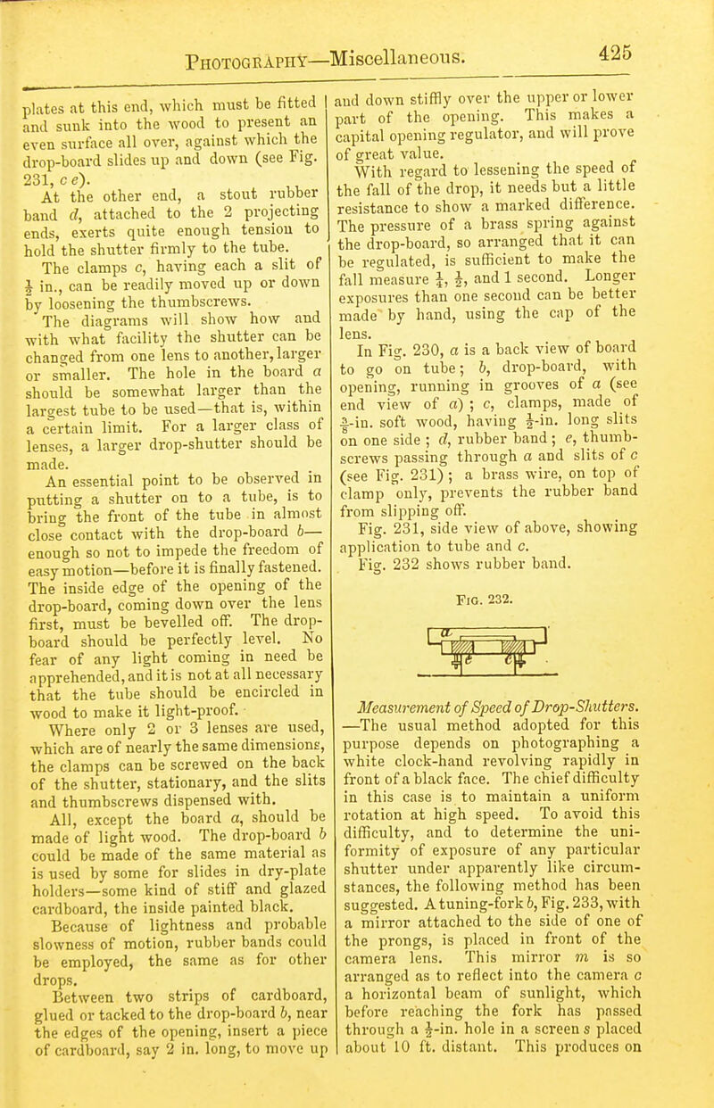 plates at this end, which must be fitted and sunk into the wood to present an even surface all over, against which the drop-board slides up and down (see Fig. 231, c e). At the other end, a stout rubber band d, attached to the 2 projecting ends, exerts quite enough tension to hold the shutter firmly to the tube. The clamps c, having each a slit of i in., can be readily moved up or down by loosening the thumbscrews. The diagrams will show how and with what facility the shutter can be changed from one lens to another,larger or smaller. The hole in the board a should be somewhat larger than the largest tube to be used—that is, within a c'ertain limit. For a larger class of lenses, a larger drop-shutter should be made. An essential point to be observed in putting a shutter on to a tube, is to bring the front of the tube in almost close contact with the drop-board b— enough so not to impede the freedom of easy motion—before it is finally fastened. The inside edge of the opening of the drop-board, coming down over the lens first, must be bevelled off. The drop- board should be perfectly level. No fear of any light coming in need be apprehended, and it is not at all necessary that the tube should be encircled in wood to make it light-proof. Where only 2 or 3 lenses are used, which are of nearly the same dimensions, the clamps can be screwed on the back of the shutter, stationary, and the slits and thumbscrews dispensed with. All, except the board a, should be made of light wood. The drop-board h could be made of the same material as is used by some for slides in dry-plate holders—some kind of stiff and glazed cardboard, the inside painted black. Because of lightness and probable slowness of motion, rubber bands could be employed, the same as for other drops. Between two strips of cardboard, glued or tacked to the drop-board h, near the edges of the opening, insert a piece of cardboard, say 2 in. long, to move up and down stiffly over the upper or lower part of the opening. This makes a capital opening regulator, and will prove of great value. With regard to lessening the speed of the fall of the drop, it needs but a little resistance to show a marked difference. The pressure of a brass spring against the drop-board, so arranged that it can be regulated, is sufficient to make the fall measure I, h and 1 second. Longer exposures than one second can be better made by hand, using the cap of the lens. In Fig. 230, a is a back view of board to go on tube; 6, drop-board, with opening, running in grooves of a (see end view of a) ; c, clamps, made of |.-in. soft wood, having J-in. long slits on one side ; d, rubber band ; e, thumb- screws passing through a and slits of c (see Fig. 231) ; a brass wire, on top of clamp only, prevents the rubber band from slipping off. Fig. 231, side view of above, showing application to tube and c. Fig. 232 shows rubber band. Fig. 232. Measurement of Speed of Drop-Sliutters. —^The usual method adopted for this purpose depends on photographing a white clock-hand revolving rapidly in front of a black face. The chief difficulty in this case is to maintain a uniform rotation at high speed. To avoid this difficulty, and to determine the uni- formity of exposure of any particular shutter under apparently like circum- stances, the following method has been suggested. A tuning-fork h, Fig. 233, with a mirror attached to the side of one of the prongs, is placed in front of the camera lens. This mirror m is so arranged as to reflect into the camera c a horizontal beam of sunlight, which before reaching the fork has passed through a |-in. hole in a screen s placed about 10 ft, distant. This produces on