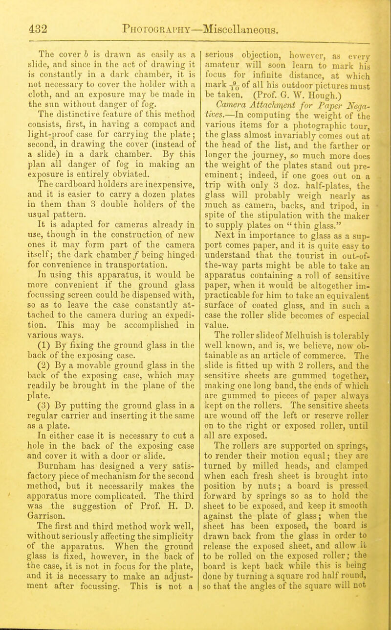 The cover b is drawn .as easily as a slide, and since in the act of drawing it is constantly in a dark chamber, it is not necessary to cover the holder with a cloth, and an exposure may be made in the sun without danger of fog. The distinctive feature of this method consists, first, in having a compact and light-proof case for carrying the plate; second, in drawing the cover (instead of a slide) in a dark chamber. By this plan all danger of fog in making an exposure is entirely obviated. The cardboard holders are inexpensive, and it is easier to carry a dozen plates in them than 3 double holders of the usual pattern. It is adapted for cameras already in use, though in the construction of new ones it may form part of the camera itself; the dark chamber / being hinged for convenience in transportation. In using this apparatus, it would be more convenient if the ground glass focussing screen could be dispensed with, so as to leave the case constantly at- tached to the camera during an expedi- tion. This may be accomplished in various ways. (1) By fixing the ground glass in the back of the exposing case. (2) By a movable ground glass in the back of the exposing case, which may readily be brought in the plane of the plate. (3) By putting the ground glass in a regular carrier and inserting it the same as a plate. In either case it is necessary to cut a hole in the back of the exposing case and cover it with a door or slide. Burnham has designed a very satis- factory piece of mechanism for the second method, but it necessarily makes the apparatus more complicated. The third was the suggestion of Prof. H. D. Garrison. The first and third method work well, without seriously aifecting the simplicity of the apparatus. When the ground glass is fixed, however, in the back of the case, it is not in focus for the plate, and it is necessary to make an adjust- ment after focussing. This is not a serious objection, however, as every amateur will soon learn to mark his focus for infinite distance, at which mark Jjj of all his outdoor pictures must be taken. (Prof. G. W. Hough.) Camera Attachn\ent for Paper Nega- tives.—In computing the weight of the various items for a photographic tour, the glass almost invariably comes out at the head of the list, and the farther or longer the journey, so much more does the weight of the plates stand out pre- eminent ; indeed, if one goes out on a trip with only 3 doz. half-plates, the glass will probably weigh nearly as much as camera, backs, and tripod, in spite of the stipulation with the maker to supply plates on  thin glass. Next in importance to glass as a sup- port comes paper, and it is quite easy to understand that the tourist in out-of- the-way parts might be able to take an apparatus containing a roll of sensitive paper, when it would be altogether im- practicable for him to take an equivalent surface of coated glass, and in such a case the roller slide becomes of especial value. The roller slideof Melhuish is tolerably well known, and is, we believe, now ob- tainable as an article of commerce. The slide is fitted up with 2 rollers, and the sensitive sheets are gummed together, making one long band, the ends of which are gummed to pieces of paper always kept on the rollers. The sensitive sheets are wound off the left or reserve roller on to the right or exposed roller, until all are exposed. The rollers are supported on springs, to render their motion equal; they are turned by milled heads, and clamped when each fresh sheet is brought into position by nuts; a board is pi'essed forward by springs so as to hold the sheet to be exposed, and keep it smooth against the plate of glass; when the sheet has been exposed, the board is drawn back from the glass in order to release the exposed sheet, and allow i!. to be rolled on the exposed roller; the board is kept back while this is being done by turning a square rod half round, so that the angles of the square will not