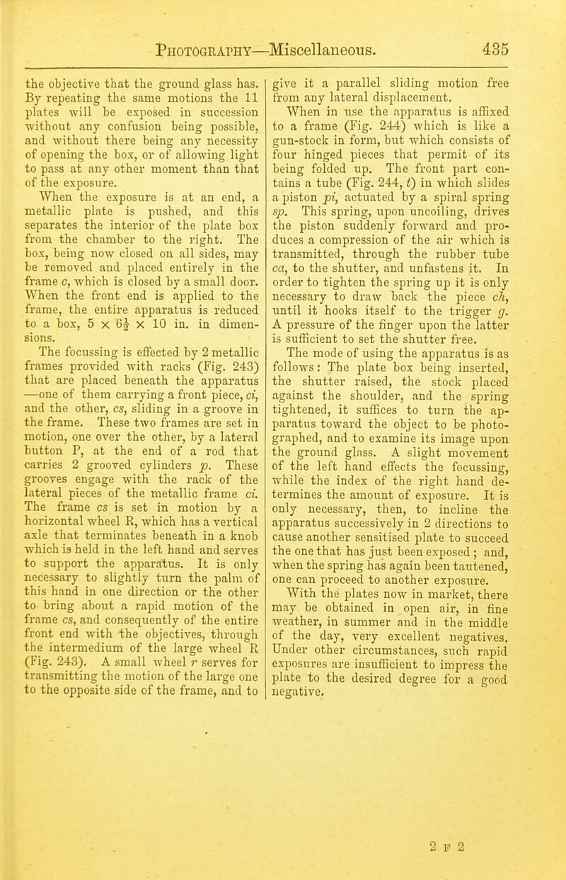 the objective that the ground glass has. By repeating the same motions the 11 plates will be exposed in succession without any confusion being possible, and without there being any necessity of opening the box, or of allowing light to pass at any other moment than that of the exposure. When the exposure is at an end, a metallic plate is pushed, and this separates the interior of the plate box from the chamber to the right. The box, being now closed on all sides, may be removed and placed entirely in the frame c, which is closed by a small door. When the front end is applied to the frame, the entire apparatus is reduced to a box, 5 X 62 X 10 in. in dimen- sions. The focussing is effected by 2 metallic frames provided with racks (Fig. 243) that are placed beneath the apparatus —one of them carrying a front piece, ci, and the other, cs, sliding in a groove in the frame. These two frames are set in motion, one over the other, by a lateral button P, at the end of a rod that carries 2 grooved cylinders p. These grooves engage with the rack of the lateral pieces of the metallic frame ci The frame cs is set in motion by a horizontal wheel R, which has a vertical axle that terminates beneath in a knob which is held in the left hand and serves to support the apparatus. It is only necessary to slightly turn the palm of this hand in one direction or the other to bring about a rapid motion of the frame cs, and consequently of the entire front end with the objectives, through the intermedium of the large wheel R (Fig. 243). A small wheel r serves for transmitting the motion of the large one to the opposite side of the frame, and to give it a parallel sliding motion free from any lateral displacement. When in use the apparatus is affixed to a frame (Fig. 244) which is like a gun-stock in form, but which consists of four hinged pieces that permit of its being folded up. The front part con- tains a tube (Fig. 244, t) in which slides a piston pi, actuated by a spiral spring sp. This spring, upon uncoiling, drives the piston suddenly forward and pro- duces a compression of the air which is transmitted, through the rubber tube ca, to the shutter, and unfastens it. In order to tighten the spring up it is only necessary to draw back the piece c7i, until it hooks itself to the trigger g. A pressure of the finger upon the latter is sufficient to set the shutter free. The mode of using the apparatus is as follows: The plate box being inserted, the shutter raised, the stock placed against the shoulder, and the spring tightened, it suffices to turn the ap- paratus toward the object to be photo- graphed, and to examine its image upon the ground glass. A slight movement of the left hand effects the focussing, while the index of the right hand de- termines the amount of exposure. It is only necessary, then, to incline the apparatus successively in 2 directions to cause another sensitised plate to succeed the one that has just been exposed ; and, when the spring has again been tautened, one can proceed to another exposure. With the plates now in market, there may be obtained in open air, in fine weather, in summer and in the middle of the day, very excellent negatives. Under other circumstances, such rapid exposures are insufficient to impress the plate to the desired degree for a good negative. 2 P 2