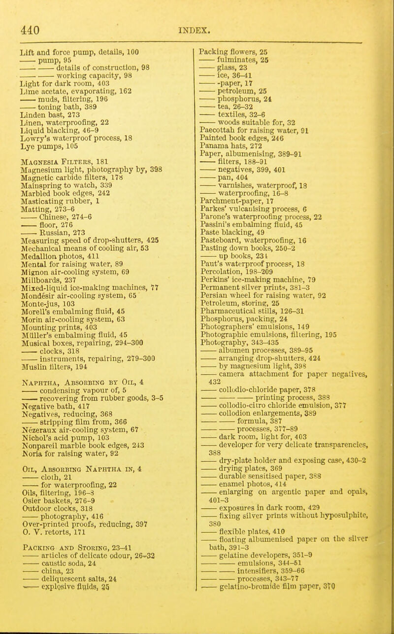 Lift and force pump, details, 100 pump, 95 details of construction, 98 worlcing capacity, 98 Light for darlc room, 403 Lime acetate, evaporating, 162 muds, flltcriug, 196 toning bath, 389 Linden bast, 273 Linen, waterproofing, 22 Liquid blacking, 46-9 Lowry's waterproof process, 18 Lye pumps, 105 Magnesia Filters, 181 Magnesium light, photography by, 398 Magnetic carbide filters, 17« Mainspring to watch, 339 Marbled book edges, 242 Masticating rubber, 1 Matting, 273-6 Chinese, 274;-6 floor, 276 Russian, 273 Measuring speed of drop-shutters, 425 Mechanical means of cooling air, 53 Medallion photos, 411 Mental for raising water, 89 Mignon air-cooling system, 69 Millboards, 237 Mixed-liquid ice-making machines, 77 Mondesir air-cooling system, 65 Monte-jus, 103 Morell's embalming fluid, 45 Morin air-cooling system, 63 Mounting prints, 403 Muller's embalming fluid, 45 Musical boxes, repairing, 294-300 clocks, 318 instruments, repairing, 279-300 Muslin filters, 194 Naphtha, Absorbing by Oil, 4 condensing vapour of, 5 — recovering from rubber goods, 3-5 Negative bath, 417 Negatives, reducing, 368 stripping film from, 366 Nezeraux air-cooling system, 67 Nichol's acid pump, 103 Nonpareil marble book edges, 243 Noria for raising water, 92 Oil, Absorbing Naphtha in, 4 cloih, 21 for waterproofing, 22 Oils, filtering, 196-3 Osier baskets, 276-9 Outdoor clocks, 318 photography, 416 Over-printed proofs, reducing, 397 0. V. retorts, 171 Packing and Storing, 23-41 articles of delicate odour, 26''-32 caustic soda, 24 china, 23 deliquescent salts, 24 -— explosive fluids, 35 Packing flowers, 25 fulminates, 25 glass, 23 ice, 36-41 paper, 17 petroleum, 25 phosphorus, 24 tea, 26-32 textiles, 32-6 woods suitable for, 32 Paecottab for raising water, 91 Painted book edges, 246 Panama hats, 272 Paper, albumenising, 389-91 filters, 188-31 negatives, 399, 401 pan, 404 varnishes, waterproof, 18 waterproofing, 16-8 Parchment-paper, 17 Parkes' vulcanising process, 6 Parone's waterproofing process, 22 Passini's embalming fluid, 45 Paste blacking, 49 Pasteboard, waterprooflng, 16 Pasting down books, 250-2 up books, 231 Paut's waterproof process, 18 Percolation, 198-209 Perkins' ice-making machine, 79 Permanent silver prints, 381-3 Persian wheel for raising water, 92 Petroleum, storing, 25 Pharmaceutical stills, 126-31 Phosphorus, packing, 24 Photographers' emulsions, 149 Photographic emulsions, filiering, 195 Photography, 343-435 albumen processes, 389-95 arranging drop-shutters, 424 by magnesium light, 398 camera attachment for paper negatives, 432 collodio-chloride paper, 378 printing process, 383 collodio-citro chloride emulsion, 377 collodion enlargements, 389 formula, 387 processes, 377-89 dark room, light for, 403 developer for very delicate transparencies, 388 dry-plate holder and exposing case, 430-2 drying plates, 369 durable sensitised paper, 388 enamel photos, 414 enlarging on argentic paper and opals, 401-3 exposures in dark room, 429 fixing silver prints without hyposulphite, 380 flexible plates, 410 floating albumenised paper on the silver bath, 391-3 gelatine developers, 351-9 emulsions, 344-51 infensiflers, 359-66 processes, 343-77 gclatino-bromide film paper, 370