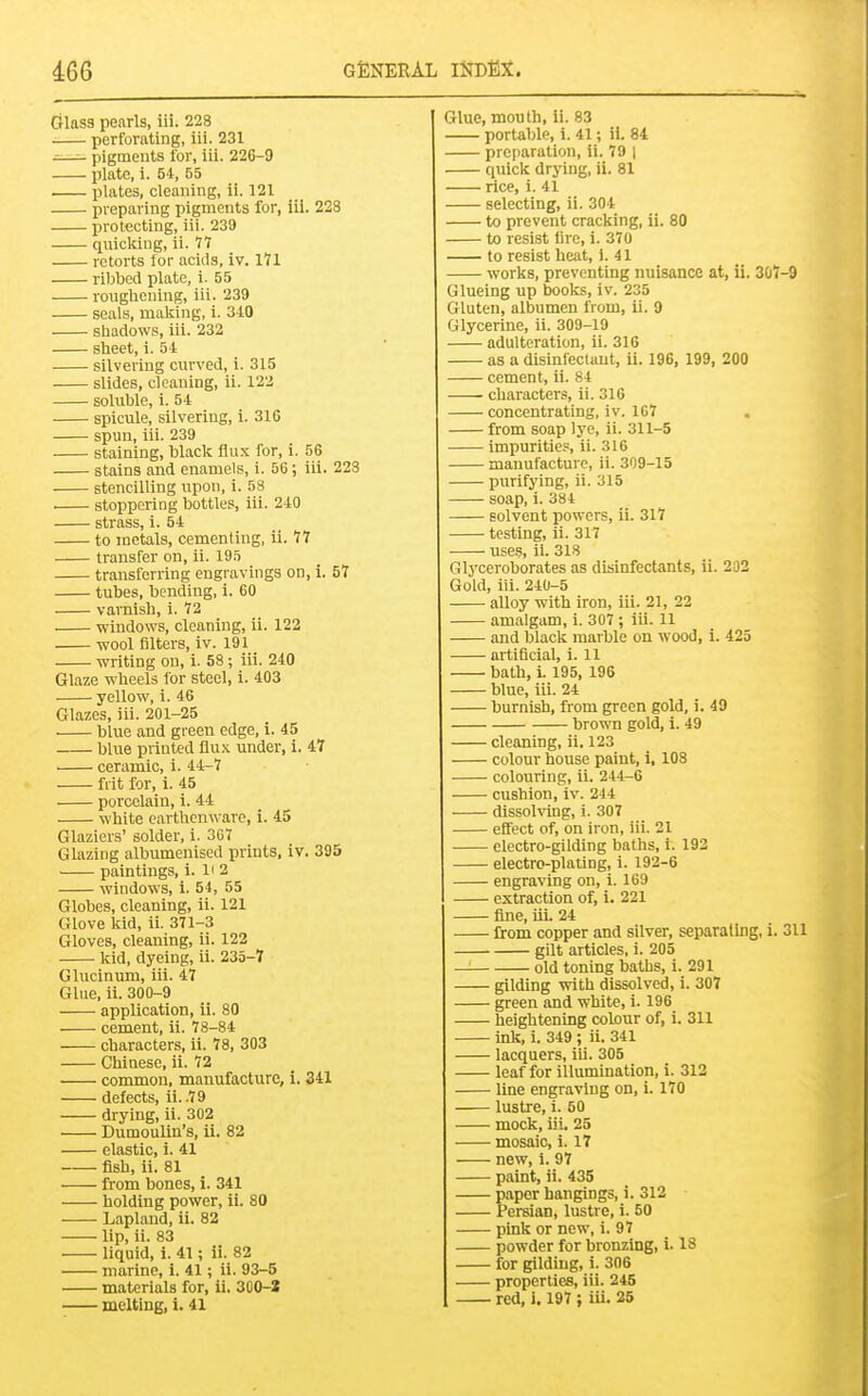 Glass penrls, iii. 228 perforating, iii. 231 pigments for, iii. 226-9 plate, i. 54, 55 . plates, cleaning, ii. 121 preparing pigments for, 111. 228 protecting, iii. 239 quickiug, ii. 77 retorts lor acUs, iv. 171 riljbed plate, i. 55 roughening, iii. 239 seals, making, i. 3-10 shadows, iii. 232 sheet, i. 54 silvering cm-ved, i. 315 slides, cleaning, ii. 122 soluble, i. 54 spicule, silvering, i. 316 spun, iii. 239 staining, black flux for, i. 56 stains and enamels, i. 56; iii. 228 stencilling upon, i. 58 ■ stoppering bottles, iii. 240 strass, i. 54 to metals, cementing, ii. 77 transfer on, ii. 195 transferring engravings on, i. 57 tubes, bending, i. 60 varnish, i. 72 windows, cleaning, ii. 122 wool filters, iv. 191 writing on, i. 58 ; iii. 240 Glaze wheels for steel, i. 403 yellow, i. 46 Glazes, iii. 201-25 blue and green edge, i. 45 blue printed Qwk under, i. 47 ceramic, i. 44-7 flit for, i. 45 porcelain, i. 44 white earthenware, i. 45 Glaziers' solder, i. 367 Glazing albumenised prints, iv. 395 paintings, i. li 2 windows, i. 54, 55 Globes, cleaning, ii. 121 Glove kid, ii. 371-3 Gloves, cleaning, ii. 122 kid, dyeing, ii. 235-7 Glucinum, iii. 47 Glue, ii. 300-9 application, ii. 80 cement, ii. 78-84 characters, ii. 78, 303 Chinese, ii. 72 common, manufacture, i. 341 defects, ii..79 drying, ii. 302 Dumoulin's, ii. 82 elastic, i. 41 fish, ii. 81 from bones, i. 341 holding power, ii. 80 Lapland, ii. 82 lip, ii. 83 liquid, i. 41; ii. 82 marine, 1. 41; ii. 93-5 materials for, ii. 30O-2 melting, 1.41 Glue, mouth, ii. 83 portable, i. 41; ii. 84 preparation, ii. 79 | quick drying, ii. 81 rice, i. 41 selecting, ii. 304 to prevent cracking, ii. 80 to resist fire, i. 370 to resist heat, i. 41 works, preventing nuisance at, ii. 307-9 Glueing up books, iv. 235 Gluten, albumen from, ii. 9 Glycerine, ii. 309-19 adulteration, ii. 316 as a disinfectant, ii. 196, 199, 200 cement, ii. 84 characters, ii. 316 concentrating, iv. 167 from soap lye, ii. 311-5 impurities, ii. 316 manufacture, ii. 309-15 purifying, ii. 315 soap, i. 384 solvent powers, ii. 317 testing, ii. 317 use.s, ii. 318 Glyceroborates as disinfectants, ii. 202 Gold, iii. 240-5 alloy with iron, iii. 21, 22 amalgam, i. 307 ; iii. 11 and black marble on wood, i. 425 artificial, i. 11 bath, i. 195, 196 blue, iii. 24 burnish, from green gold, i. 49 brown gold, 1. 49 cleaning, ii. 123 colour house paint, i, 108 colouring, ii. 244-6 cushion, iv. 244 dissolving, i. 307 effect of, on iron, iii. 21 electro-gilding baths, i. 192 electro-plating, i. 192-6 engraving on, i. 169 extraction of, i. 221 fine, iii. 24 from copper and silver, separating, i. 311 gilt articles, i. 205 — old toning baths, i. 291 gilding with dissolved, i. 307 green and white, i. 196 heightening colour of, i. 311 ink, i. 349; ii. 341 lacquers, iii. 305 leaf for illumination, i. 312 line engraving on, i. 170 lustre, i. 50 mock, iii. 25 mosaic, i. 17 new, i. 97 paint, ii. 435 paper hangings, i. 312 Persian, lustre, i. 50 pink or new, i. 97 powder for bronzing, i. 18 for gilding, i. 306 properties, iii. 245 red, i. 197 ; iii. 25